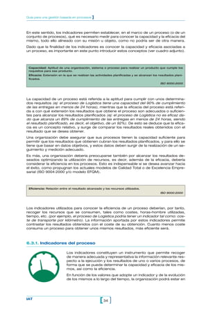 En este sentido, los indicadores permiten establecer, en el marco de un proceso (o de un
conjunto de procesos), qué es necesario medir para conocer la capacidad y la eficacia del
mismo, todo ello alineado con su misión u objeto, como no podría ser de otra manera.
Dado que la finalidad de los indicadores es conocer la capacidad y eficacia asociadas a
un proceso, es importante en este punto introducir estos conceptos (ver cuadro adjunto).
34[ ]IAT
Guía para una gestión basada en procesos ]
Capacidad: Aptitud de una organización, sistema o proceso para realizar un producto que cumple los
requisitos para ese producto.
Eficacia: Extensión en la que se realizan las actividades planificadas y se alcanzan los resultados plani-
ficados.
ISO 9000:2000
La capacidad de un proceso está referida a la aptitud para cumplir con unos determina-
dos requisitos (ej: el proceso de Logística tiene una capacidad del 90% de cumplimiento
de las entregas en menos de 24 horas), mientras que la eficacia del proceso está referi-
da a con qué extensión los resultados que obtiene el proceso son adecuados o suficien-
tes para alcanzar los resultados planificados (ej: el proceso de Logística no es eficaz da-
do que alcanza un 89% de cumplimiento de las entregas en menos de 24 horas, siendo
el resultado planificado, es decir, el objetivo, de un 92%). De esto se deduce que la efica-
cia es un concepto relativo, y surge de comparar los resultados reales obtenidos con el
resultado que se desea obtener.
Una organización debe asegurar que sus procesos tienen la capacidad suficiente para
permitir que los resultados que obtienen cubran los resultados planificados, y para ello se
tiene que basar en datos objetivos, y estos datos deben surgir de la realización de un se-
guimiento y medición adecuado.
Es más, una organización debería preocuparse también por alcanzar los resultados de-
seados optimizando la utilización de recursos, es decir, además de la eficacia, debería
considerar la eficiencia en los procesos. Esto es indispensable si se desea avanzar hacia
el éxito, como propugnan los actuales modelos de Calidad Total o de Excelencia Empre-
sarial (ISO 9004:2000 y/o modelo EFQM).
Los indicadores utilizados para conocer la eficiencia de un proceso deberían, por tanto,
recoger los recursos que se consumen, tales como costes, horas-hombre utilizadas,
tiempo, etc. (por ejemplo, el proceso de Logística podría tener un indicador tal como: cos-
te de transporte por kilómetro). La información aportada por estos indicadores permite
contrastar los resultados obtenidos con el coste de su obtención. Cuanto menos coste
consuma un proceso para obtener unos mismos resultados, más eficiente será.
6.3.1. Indicadores del proceso
Los indicadores constituyen un instrumento que permite recoger
de manera adecuada y representativa la información relevante res-
pecto a la ejecución y los resultados de uno o varios procesos, de
forma que se pueda determinar la capacidad y eficacia de los mis-
mos, así como la eficiencia.
En función de los valores que adopte un indicador y de la evolución
de los mismos a lo largo del tiempo, la organización podrá estar en
Eficiencia: Relación entre el resultado alcanzado y los recursos utilizados.
ISO 9000:2000
 