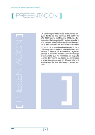 4[ ]IAT
Guía para una gestión basada en procesos ]
[ PRESENTACIÓN ]
La Gestión por Procesos es la piedra an-
gular tanto de las normas ISO 9000 del
año 2000 como del Modelo EFQM de Ex-
celencia. Su implantación puede ayudar a
una mejora significativa en todos los ám-
bitos de gestión de las organizaciones.
El grupo de entidades de promoción de la
Calidad y la Excelencia que nos denomi-
namos “Centros de Excelencia” agrade-
cemos al Instituto Andaluz de Tecnología
el desarrollo que ha realizado de la parte
teórica del mismo y a todas las empresas
y organizaciones que en él aparecen, la
aportación de sus ejemplos y experien-
cias.
[PRESENTACIÓN]
]
 