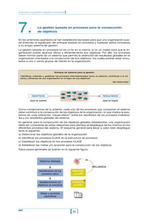 7. La gestión basada en procesos para la consecución
de objetivos
En los anteriores apartados se han establecido las bases para que una organización pue-
da entender el significado del enfoque basado en procesos y trasladar estos conceptos
a su propio sistema de gestión.
La gestión basada en procesos no es un fin en sí mismo, si no un medio para que la or-
ganización pueda alcanzar eficaz y eficientemente sus objetivos. Por ello, los procesos
deben formar parte de un sistema que permita la obtención de resultados globales en la
organización orientados a la consecución de sus objetivos, los cuales podrán estar vincu-
lados a uno o varios grupos de interés en la organización.
52[ ]IAT
Guía para una gestión basada en procesos ]
Enfoque de sistema para la gestión
“Identificar, entender y gestionar los procesos interrelacionados como un sistema, contribuye a la efi-
cacia y eficiencia de una organización en el logro de sus objetivos”
ISO 9000:2000
Como consecuencia de lo anterior, cada uno de los procesos que componen el sistema
debe contribuir a la consecución de los objetivos de la organización, lo que implica la exis-
tencia de unas relaciones “causa-efecto” entre los resultados de los procesos individua-
les y los resultados globales del sistema.
En general, para la consecución de los objetivos globales establecidos, una organización
debe ser consciente de estas relaciones para plantear el despliegue de los mismos en los
diferentes procesos del sistema. El esquema general para llevar a cabo este despliegue
sería el siguiente:
a) Determinar los objetivos globales de la organización
b) Identificar los procesos CLAVE en la estructura de procesos
c) Establecer los objetivos en los procesos CLAVE
d) Establecer las metas y/o acciones para la consecución de los objetivos
Estos pasos generales se ilustran en la siguiente figura:
OBJETIVOS RESULTADOS
(qué se quiere) (qué se logra)
Objetivos Globales
Identificación de los
procesos clave
Establecimiento de
objetivos en procesos
Metas y acciones
específicas
v
PROCESO
¿CLAVE?
INFLUENCIA
PROCESO
¿CLAVE?
v
 