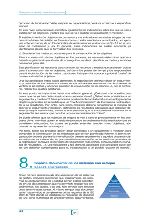 “proceso de fabricación” debe mejorar su capacidad de producir conforme a especifica-
ciones).
En este nivel, será necesario identificar igualmente los indicadores sobre los que se van a
establecer los objetivos, y sobre los que se va a realizar el seguimiento y medición.
El establecimiento de objetivos en procesos y sus indicadores asociados surgen de ma-
nera simultánea (el objetivo se formula como un valor asociado a un indicador, por ejem-
plo, obtener menos de un 2% del índice de reclamaciones o alcanzar un Cp=1,5 en el pro-
ceso de moldeado) y, por lo general, estos indicadores se suelen encontrar ya
identificados desde que se formalizan los procesos.
d) Establecer las metas y/o acciones para la consecución de los objetivos
Para la consecución de los objetivos en los procesos, es necesario determinar qué va a
hacer la organización para tratar de conseguirlos, es decir, planificar las metas y acciones
necesarias para ello.
Esta planificación es necesaria para conocer los recursos o medios que se prevén utilizar
para la consecución de los objetivos, así como los plazos de tiempo y los responsables
para la implantación de las metas o acciones. Esto permite conocer a priori el “coste” de
consecución de los objetivos.
Una vez abordados estos pasos generales, la organización deberá realizar un seguimien-
to y medición de los objetivos a través de los indicadores asociados, con la finalidad de
verificar si las metas y acciones permiten la consecución de los mismos, o, por el contra-
rio, realizar los ajustes oportunos.
En este punto, es importante hacer una reflexión general: ¿Qué pasa con aquellos pro-
cesos que no se han determinado como procesos clave? ¿Deben estar sometidos a un
seguimiento y medición? Estos procesos posiblemente también influyan en el logro de los
objetivos generales en la medida que un “mal funcionamiento” de los mismos podría afec-
tar a los resultados. Por tanto, para estos procesos debería considerarse la manera de
abordar el seguimiento y medición, definiendo los resultados adecuados que deberían ob-
tener (o seguir obteniendo), siendo lo más probable que la exhaustividad necesaria en el
seguimiento sea menor que para los procesos considerados “clave”.
Se puede afirmar que los objetivos de mejora se van a centrar principalmente en los pro-
cesos clave, mientras que en el resto de procesos se determinarán los resultados que se
consideren adecuados, los cuales se pueden entender también como objetivos, aún
cuando no representen una mejora.
Por tanto, todos los procesos deben estar sometidos a un seguimiento y medición para
comprobar la consecución de los resultados que se han planificado obtener, si bien la or-
ganización debería plantear la intensificación de este seguimiento a aquellos procesos cla-
ve de los que va a depender en gran medida la consecución de los objetivos generales de
la organización (a través de periodos de seguimiento más cortos, exhaustividad en el aná-
lisis de resultados, …). Los indicadores y los objetivos asociados a los procesos clave son
los que deberían contemplarse para su incorporación a un posible “cuadro de mando”.
8.Soporte documental de los sistemas con enfoque
basado en procesos
Como primera referencia a la documentación de los sistemas
de gestión, conviene mencionar que, clásicamente, los siste-
mas de aseguramiento de la calidad se han estado soportan-
do en una documentación que ha permitido recoger los pro-
cedimientos, los cuales, a su vez, han servido para ejecutar
unas determinadas tareas. Al mismo tiempo, esta documen-
tación ha permitido el cumplimiento de los requisitos de la ISO
9001 de 1994 donde se establecía la necesidad de disponer
de una serie numerosa de procedimientos documentados.
54[ ]IAT
Guía para una gestión basada en procesos ]
Registros
Instrucciones
Procedimientos
Manual de
Calidad
 
