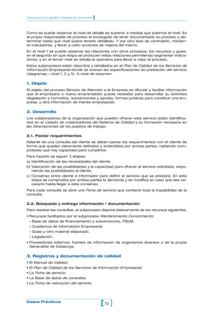Como se puede observar el nivel de detalle es superior a medida que subimos el nivel. Es
el propio responsable de proceso el encargado de tener documentado su proceso y de-
terminar hasta qué nivel quiere tenerlo detallado. Y por otro lado de controlarlo, median-
te indicadores, y llevar a cabo acciones de mejora del mismo.
En el nivel 1 se puede observar las relaciones con otros procesos, los recursos y guías;
en el segundo en que etapa se producen estas relaciones permitiendo segmentar indica-
dores; y en el tercer nivel se detalla la operativa para llevar a cabo el proceso.
Estos subprocesos están descritos y detallados en el Plan de Calidad de los Servicios de
Información Empresarial donde se anexan las especificaciones de prestación del servicio
(diagramas – nivel 1, 2 y 3). A nivel de resumen:
1. Objeto
El objeto del proceso Servicio de Atención a la Empresa es difundir y facilitar información
que el empresario o nuevo emprendedor pueda necesitar para desarrollar su actividad
(legislación y normativa, subvenciones y ayudas, formas jurídicas para constituir una em-
presa, y otra información de interés empresarial).
2. Desarrollo
Los colaboradores de la organización que pueden ofrecer este servicio están identifica-
dos en el Listado de colaboradores del Sistema de Calidad y su formación necesaria en
las Descripciones de los puestos de trabajo.
2.1. Pactar requerimientos
Delante de una consulta del cliente se deben pactar los requerimientos con el cliente de
forma que queden claramente definidos y entendidos por ambas partes, habiendo com-
probado que hay capacidad para cumplirlos.
Para hacerlo se siguen 3 etapas:
a) Identificación de las necesidades del cliente.
b) Valoración de las posibilidades y la capacidad para ofrecer el servicio solicitado, expo-
niendo las posibilidades al cliente.
c) Consenso entre cliente e informador para definir el servicio que se prestará. En esta
etapa se comprueba por ambas partes la demanda y se modifica en caso que sea ne-
cesario hasta llegar a este consenso.
Para cada consulta se abre una Ficha de servicio que contiene toda la trazabilidad de la
consulta.
2.2. Búsqueda y entrega información / documentación
Para resolver las consultas, el subproceso dispone básicamente de los recursos siguientes:
• Recursos facilitados por el subproceso Mantenimiento Conocimiento:
– Base de datos de financiamiento y subvenciones, FISUB.
– Cuadernos de Información Empresarial.
– Guías y otro material elaborado.
– Legislación.
• Proveedores externos: fuentes de información de organismos diversos o de la propia
Generalitat de Catalunya.
3. Registros y documentación de calidad
• El Manual de Calidad.
• El Plan de Calidad de los Servicios de Información Empresarial.
• La Ficha de servicio.
• La Base de datos de consultas.
• La Ficha de valoración del servicio.
72[ ]Casos Prácticos
Guía para una gestión basada en procesos ]
 