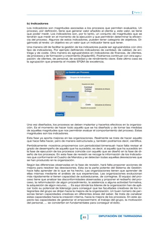 83[ ] DIPUTACIÓN DE TARRAGONA
[ Parte 2
b) Indicadores
Los indicadores son magnitudes asociadas a los procesos que permiten evaluarlos. Un
proceso, por definición, tiene que generar valor añadido al cliente y, este valor, se tiene
que poder medir. Los indicadores son, por lo tanto, un conjunto de magnitudes que se
tendrán que medir en el momento de la ejecución y que permitirán determinar la eficien-
cia del proceso. Algunos de estos indicadores, pueden tener categoría de objetivos. Di-
gámoslo al revés: un objetivo es un valor que un indicador tiene que tener.
Una manera útil de facilitar la gestión de los indicadores puede ser agrupándolos con otro
tipo de indicadores. Por ejemplo definiendo indicadores de cantidad, de calidad, de en-
trega y de coste. Otra manera es agrupándolos en indicadores de finanzas, de clientes,
de procesos y de formación y crecimiento [Kaplan95]. Podríamos continuar con otra agru-
pación: de clientes, de personal, de sociedad y de rendimiento clave. Este último caso es
la agrupación que presenta el modelo EFQM de excelencia.
Diputación de
Tarragona
La Gestión por ProcesosLa Gestión por Procesos
Grupos de Indicadores
Proceso
Indicadores
Diseño
Cantidad
Calidad
Entrega
Coste
Requisitos del cliente
Requisitos de la propiedad
Indicadores de eficacia
Indicadores de eficiencia
Una vez diseñados, los procesos se deben implantar y hacerlos efectivos en la organiza-
ción. Es el momento de hacer todo aquello que se ha diseñado y de tomar las medidas
de aquellas magnitudes que nos permitirán evaluar el comportamiento del proceso. Estas
magnitudes son los indicadores.
Esta fase ya aporta mejoras en las organizaciones. Realmente se trata de hacer aquello
que hace falta hacer, pero de manera estructurada y, también podríamos decir, científica.
Periódicamente –nosotros proponemos con periodicidad bimensual– hace falta revisar el
grado de desempeño de aquello que ha sucedido; es decir, si aquello que ha sucedido en
la fase de ejecución de los procesos coincide con aquello que se diseñó en la fase de di-
seño de los procesos. En esta fase de revisión se recoge la información de los Indicado-
res que conformarán el Cuadro de Mandos y se detectan todas aquellas desviaciones que
se han producido en la organización.
Según las diferencias observadas en la fase de revisión, hará falta proponer acciones de
mejora para resolver las desviaciones. Esta es la parte potente del Sistema de Gestión:
hace falta aprender de lo que se ha hecho. Las organizaciones tienen que aprender de
ellas mismas mediante el análisis de sus experiencias. Las organizaciones evolucionan
más rápidamente sí tienen capacidad de autoeducarse, de corregirse. El equipo del pro-
ceso tiene que analizar las disconformidades observadas y proponer el rediseño del pro-
ceso, la reformulación de algún procedimiento, la asistencia a alguna actividad formativa,
la adquisición de algún recurso, ... Es aquí dónde los líderes de la organización han de apli-
car todo su potencial de liderazgo para conseguir que las facultades creativas de los in-
tegrantes del grupo se dirijan hacia la mejora de la organización. Un buen número de per-
sonas tienen capacidades creativas en diferentes áreas del saber. Se trata de canalizar
estas capacidades hacia la creación interna, hacia la mejora de los procesos. En este as-
pecto las capacidades de gestionar el empowerment, el trabajo del grupo, la motivación
del personal, ... se convierten en fundamentales para conseguir el éxito.
 