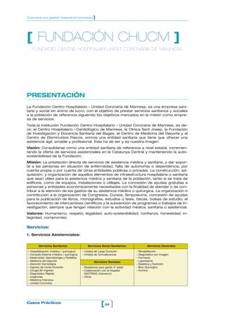 94[ ]Casos Prácticos
Guía para una gestión basada en procesos ]
PRESENTACIÓN
La Fundación Centro Hospitalario - Unidad Coronaria de Manresa, es una empresa sani-
taria y social sin ánimo de lucro, con el objetivo de prestar servicios sanitarios y sociales
a la población de referencia siguiendo los objetivos marcados en la misión como empre-
sa de servicios.
Toda la institución Fundación Centro Hospitalario - Unidad Coronaria de Manresa, es de-
cir, el Centro Hospitalario i Cardiológico de Manresa, la Clínica Sant Josep, la Fundación
de Investigación y Docencia Sanitaria del Bages, el Centro de Medicina del Deporte y el
Centro de Disminuidos Físicos, somos una entidad sanitaria que tiene que ofrecer una
asistencia ágil, amable y profesional. Esta ha de ser y es nuestra imagen.
Visión: Consolidarse como una entidad sanitaria de referencia a nivel estatal, incremen-
tando la oferta de servicios asistenciales en la Catalunya Central y manteniendo la auto-
sostenibilidad de la Fundación.
Misión: La prestación directa de servicios de asistencia médica y sanitaria, y dar sopor-
te a las personas en situación de enfermedad, falta de autonomía o dependencia, por
cuenta propia o por cuenta de otras entidades públicas o privadas. La construcción, ad-
quisición, y organización de aquellos elementos de infraestructura hospitalaria o sanitaria
que sean útiles para la asistencia médica y sanitaria de la población, tanto si se trata de
edificios, como de equipos, instalaciones o utillajes. La concesión de ayudas gratuitas a
personas y entidades económicamente necesitadas con la finalidad de atender o de con-
tribuir a la atención de los gastos de su asistencia médica o quirúrgica. La organización o
contribución a la organización de Congresos, Cursos, Simposiums, concesión de ayudas
para la publicación de libros, monografías, estudios o tesis, becas, bolsas de estudio, el
favorecimiento de intercambios científicos y la subvención de programas o trabajos de in-
vestigación, siempre que tengan relación con la actividad médica, sanitaria o asistencial.
Valores: Humanismo, respeto, legalidad, auto-sostenibilidad, confianza, honestidad, in-
tegridad, compromiso.
Servicios:
1. Servicios Asistenciales:
[ FUNDACIÓN CHUCM ]
FUNDACIÓ CENTRE HOSPITALARI UNITAT CORONÁRIA DE MANRESA
Servicios Sanitarios
– Hospitalización (médica / quirúrgica)
– Consulta Externa (médica / quirúrgica)
– Maternidad, Neonatología y Pediatría
– Medicina del Deporte
– Atención Domiciliaria
– Ingreso de Corta Duración
– Cirugía Sin Ingreso
– Diagnóstico Rápido
– Urgencias
– Medicina Intensiva
– Unidad Coronaria
Servicios Socio-Sanitarios:
– Unidad de Larga Duración
– Unidad de Convalecencia
Servicios Sociales
– Residencia para gente 3º edad
– Colaboración con el hospital
NKOTENG (Camerún)
– Otros
Servicios Centrales
– Rehabilitación
– Diagnóstico por Imagen
– Farmacia
– Laboratorio
– Dietética y Nutrición
– Bloc Quirúrgico
– Archivo
 