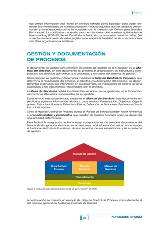 97[ ] FUNDACIÓN CHUCM
[ Parte 2
nos ofrece información vital –tanto en sentido estricto como figurado- para poder en-
tender las necesidades de nuestra población –incluso aquellas que los usuarios desco-
nocen- y darle respuesta como ha sucedido con la creación del Centro para Grandes
Disminuidos. La codificación, además, nos permite desarrollar nuestras actividades de
benchmarking (TOP-20, Servei Català de la Salut, etc.) y contrastar nuestros datos. Del
correcto mantenimiento de estos registros dependerá la fiabilidad de las comparaciones
con otras organizaciones similares.
GESTIÓN Y DOCUMENTACIÓN
DE PROCESOS
El documento de partida para entender el sistema de gestión de la Fundación es el Ma-
nual de Gestión. En este documento se presenta la organización, su estructura y com-
posición, los servicios que ofrece, sus procesos, y las bases del sistema de gestión.
Cada proceso se gestiona y documenta mediante la Hoja de Control de Proceso, que
determina el responsable del proceso, el objetivo y la descripción del proceso, los depar-
tamentos o servicios que intervienen en su desarrollo, los indicadores de control (si tiene
asignados) y los documentos relacionados con el proceso.
La Guía de Servicios detalla los diferentes servicios que se gestionan en la Fundación,
así como los diferentes responsables de su gestión.
Cada servicio está documentado mediante el Manual de Servicio. Este documento es-
pecifica la siguiente información relativa a cada servicio: Presentación, Objetivos, Organi-
grama, Estructura Humana, Estructura Física, Definición de Funciones, Procesos y Circui-
tos, e Indicadores.
Tanto la Hoja de Control de Proceso como el Manual de Servicio pueden hacer referencia
a procedimientos y protocolos que detallan de manera concreta como se desarrolla
una actividad determinada.
Para facilitar la integración de las nuevas incorporaciones de personal disponemos del
Manual de Acogida, donde hacemos un resumen de la información básica para entender
el funcionamiento de la Fundación, de sus servicios, de sus instalaciones, y de su sistema
de gestión.
Hoja Control
Proceso
Guía de
Servicios
Manual de
Servicios
Procedimiento
Protocolo
Manual de Gestión
Figura 4. Estructura del sistema documental de la Fundación CHUCM.
A continuación se muestra un ejemplo de Hoja de Control de Proceso, concretamente el
del proceso general de Auditorias Internas de Calidad:
 