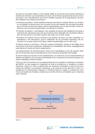 101[ ] HOSPITAL DE ZUMARRAGA
[ Parte 2
El mapa de procesos (figura 1) del hospital refleja la secuencia de procesos ofertada al
cliente para atender sus necesidades de salud, así como las agrupaciones de los macro-
procesos y sus interrelaciones que hacen posible la gestión en la organización. Se pue-
den distinguir tres clases de procesos:
• Procesos operativos: Todos aquellos procesos que tienen contacto directo con el clien-
te, se realizan en tiempo real y son la razón de ser del hospital. Se encuentran localiza-
dos en la parte central del mapa y están representados con el color amarillo. Hacen re-
ferencia a los procesos asistenciales y de atención al cliente.
• Procesos de gestión o estratégicos: Son aquellos procesos que establecen las guías y
orientaciones necesarias para que los procesos clave obtengan los resultados adecua-
dos. Se encuentran en la parte superior del mapa con el color verde.
• Procesos de soporte: Son los procesos que aportan recursos, ya sean materiales, or-
ganizativos o de información, para la realización de los procesos operativos. Se en-
cuentran en la parte inferior del mapa y están representados con el color azul.
El cliente supone el comienzo y final de nuestras actividades, siendo un fiel reflejo de la
orientación central del hospital por satisfacer las necesidades del cliente, desplegándose
este sistema a través de toda la organización.
Las agrupaciones de macroprocesos, tanto en los estratégicos como de soporte, facili-
tan la comprensión de las interrelaciones y las funciones de gestión del hospital.
El actual mapa de procesos ha ido adaptándose a la evolución que ha experimentado el
sistema de gestión y los procesos del hospital como consecuencia de las sucesivas revi-
siones realizadas (octava revisión).
Cada uno de los procesos se ha representado de forma gráfica mediante la metodolo-
gía IDEFØ, ya que asegura la integridad de toda la arquitectura y simplifica su repre-
sentación ( figura 2). Para su elaboración se realizaron entrevistas a más de cien per-
sonas del hospital. Los procesos operativos y de soporte se han descrito a nivel 1 y 2
(detalle de los subprocesos) (figuras 3). Posteriormente se realizó un análisis de cohe-
rencia de todas las entradas y salidas que permite eliminar actividades que no aportan
valor añadido.
PROCESO DE SERVICIO
Guías
Recursos
Requerimientos
de servicio
Servicio
Facilitado
Representación de los principios IDEFO
Figura 2
 