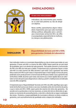 10
INDICADORES
O que são indicadores?
Indicadores são instrumentos para monito-
rar se você está próximo ou não de atingir
um objetivo.
Nesta cartilha, apresentamos alguns indica-
dores importantes para que cada município
ofereça políticas adequadas para a preven-
ção à transmissão vertical do HIV e da sífilis
à sua população, especialmente às mulheres,
às crianças e aos adolescentes.
Indicador 1 Disponibilidade de teste anti-HIV e VDRL
para gestantes (Unidade de Laboratório)
Este indicador mede se o município disponibiliza ou não os testes para todas as suas
gestantes. O teste anti-HIV e o exame da sífilis (VDRL) fazem parte de um pré-natal
de qualidade, que é um direito de toda gestante. Para poder prevenir a transmissão
do HIV e da sífilis da mãe para o bebê, é importante que as gestantes façam o teste
anti-HIV e os dois exames de sífilis durante o pré-natal. Caso a gestante não tenha
feito o teste anti-HIV no pré-natal, é importante fazer o teste rápido na hora do parto,
podendo assim ainda prevenir a transmissão do HIV para o bebê. Caso a gestante não
tenha feito o VDRL durante o pré-natal, este exame (ou o teste rápido) deve ser solici-
tado na hora do parto para diagnosticar a doença, porém o bebê já será considerado
caso de sífilis congênita.
É importante que a“disponibilidade”do teste anti-HIV e da sífilis signifique que a ges-
tante tenha fácil acesso aos testes e aos seus resultados antes do momento do parto,
e que o teste anti-HIV e VDRL sejam parte dos exames de rotina das gestantes. De
acordo com os protocolos e normas nacionais, os testes têm de ser oferecidos às ges-
tantes no momento do aconselhamento, e elas têm o direito de se negar à realização
dos testes. Portanto, a responsabilidade do município é oferecer os testes a todas as
gestantes, com aconselhamento de qualidade antes e depois de realizados.
 