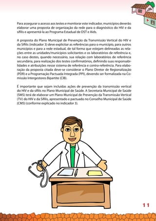 11
Para assegurar o acesso aos testes e monitorar este indicador, municípios deverão
elaborar uma proposta de organização da rede para o diagnóstico do HIV e da
sífilis e apresentá-la ao Programa Estadual de DST e Aids.
A proposta do Plano Municipal de Prevenção da Transmissão Vertical do HIV e
da Sífilis (indicador 3) deve explicitar as referências para o município, para outros
municípios e para a rede estadual, de tal forma que estejam delineadas as rela-
ções entre as unidades/municípios solicitantes e os laboratórios de referência e,
no caso destes, quando necessário, sua relação com laboratórios de referência
secundária, para realização dos testes confirmatórios, definindo suas responsabi-
lidades e atribuições nesse sistema de referência e contra-referência. Para elabo-
ração da proposta citada deve-se considerar o Plano Diretor de Regionalização
(PDR) e a Programação Pactuada Integrada (PPI), devendo ser formalizada na Co-
missão Intergestores Bipartite (CIB).
É importante que sejam incluídas ações de prevenção da transmissão vertical
do HIV e da sífilis no Plano Municipal de Saúde. A Secretaria Municipal de Saúde
(SMS) terá de elaborar um Plano Municipal de Prevenção da Transmissão Vertical
(TV) do HIV e da Sífilis, apresentado e pactuado no Conselho Municipal de Saúde
(CMS) (conforme explicado no indicador 3).
 