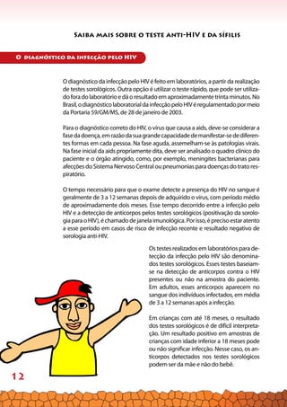 12
Saiba mais sobre o teste anti-HIV e da sífilis
O diagnóstico da infecção pelo HIV é feito em laboratórios, a partir da realização
de testes sorológicos. Outra opção é utilizar o teste rápido, que pode ser utiliza-
do fora do laboratório e dá o resultado em aproximadamente trinta minutos. No
Brasil,odiagnósticolaboratorialdainfecçãopeloHIVéregulamentadopormeio
da Portaria 59/GM/MS, de 28 de janeiro de 2003.
Para o diagnóstico correto do HIV, o vírus que causa a aids, deve-se considerar a
fasedadoença,emrazãodasuagrandecapacidadedemanifestar-sedediferen-
tes formas em cada pessoa. Na fase aguda, assemelham-se às patologias virais.
Na fase inicial da aids propriamente dita, deve ser analisado o quadro clínico do
paciente e o órgão atingido, como, por exemplo, meningites bacterianas para
afecções do Sistema Nervoso Central ou pneumonias para doenças do trato res-
piratório.
O tempo necessário para que o exame detecte a presença do HIV no sangue é
geralmente de 3 a 12 semanas depois de adquirido o vírus, com período médio
de aproximadamente dois meses. Esse tempo decorrido entre a infecção pelo
HIV e a detecção de anticorpos pelos testes sorológicos (positivação da sorolo-
giaparaoHIV),échamadodejanelaimunológica.Porisso,éprecisoestaratento
a esse período em casos de risco de infecção recente e resultado negativo de
sorologia anti-HIV.
Os testes realizados em laboratórios para de-
tecção da infecção pelo HIV são denomina-
dos testes sorológicos. Esses testes baseiam-
se na detecção de anticorpos contra o HIV
presentes ou não na amostra do paciente.
Em adultos, esses anticorpos aparecem no
sangue dos indivíduos infectados, em média
de 3 a 12 semanas após a infecção.
Em crianças com até 18 meses, o resultado
dos testes sorológicos é de difícil interpreta-
ção. Um resultado positivo em amostras de
crianças com idade inferior a 18 meses pode
ou não significar infecção. Nesse caso, os an-
ticorpos detectados nos testes sorológicos
podem ser da mãe e não do bebê.
O diagnóstico da infecção pelo HIV
 