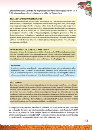 13
Os testes sorológicos utilizados no diagnóstico laboratorial da infecção pelo HIV são o
ELISA, a Imunofluorescência indireta, o Imunoblot e oWestern blot.
REAÇÃO DE ENSAIO IMUNOENZIMÁTICO
O principal teste utilizado no diagnóstico sorológico do HIV é o ensaio imunoenzimático, co-
nhecido como ELISA (do inglês, enzime linked imunossorbent assay). Esse teste utiliza antíge-
nos virais (proteínas) produzidos em cultura celular (testes de primeira geração) ou por meio
de tecnologia molecular (recombinantes). Os antígenos virais são absorvidos nas cavidades
existentes das placas de plástico dos kits, onde o soro do paciente é adicionado a seguir. Se
o soro possuir anticorpos contra o HIV, estes se ligarão aos antígenos (proteínas do HIV). Tal
fenômeno pode ser verificado com a adição de reagente denominado conjugado. Em caso
positivo, ocorre uma reação corada ao se adicionar um substrato. Essa técnica é amplamente
utilizada como teste inicial (triagem) para detecção de anticorpos contra o vírus, em função
de sua alta sensibilidade.
IMUNOFLUORESCÊNCIA INDIRETA PARA O HIV-1
Fixadas em lâminas de microscópio, as células infectadas pelo HIV-1 (portadoras de antíge-
nos) são incubadas com o soro que se deseja testar, ou seja, onde é feita a pesquisa de an-
ticorpos. A presença dos anticorpos é revelada por meio de microscopia de fluorescência. A
imunofluorescência é utilizada como teste confirmatório da infecção pelo HIV.
WESTERN BLOT
Esse teste envolve, inicialmente, a separação das proteínas virais por eletroforese em gel de po-
liacrilamida, seguida da transferência eletroforética dos antígenos para uma membrana de nitro-
celulose. O soro do paciente – onde se faz a pesquisa dos anticorpos contra o HIV – é colocado
em contato com essa membrana. As reações antígeno-anticorpo são detectadas por meio da
reação com antiimunoglobulina humana, conjugada com uma enzima. Após uma reação de oxir-
redução e de precipitação, as proteínas virais são visualizadas sobre a fita de nitrocelulose. O teste
é utilizado para confirmação do resultado reagente ao teste ELISA, ou seja, é também um teste
confirmatório da infecção. Tem alta especificidade e sensibilidade.
IMUNOBLOT
Nesse teste, proteínas recombinantes e/ou peptídeos sintéticos, representativos de regiões
antigênicas do HIV-1 e do HIV-2 são imobilizados sobre uma tira de nylon. Além das frações
virais, as tiras contêm regiões de bandas controle (não-virais) que são empregadas para esta-
belecer, por meio de comparação, um limiar de reatividade para cada banda viral presente.
O diagnóstico laboratorial da infecção pelo HIV no Brasil pode ser feito por meio
da realização de testes sorológicos seqüenciados dispostos pela Portaria 59/GM/
MS, de 28 de janeiro de 2003, na qual é preconizado inicialmente a realização de
um imunoensaio, denominado ELISA e, posteriormente, dos testes confirmatórios
como Imunofluorescência indireta, Imunoblot e Western blot.
 