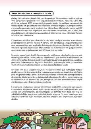 14
Teste Rápido para a infecção pelo HIV
O diagnóstico da infecção pelo HIV também pode ser feito por testes rápidos, utilizan-
do o conjunto de procedimentos seqüenciados definidos na Portaria 34/SVS/MS,
de 28 de junho de 2005, uma estratégia para indicação de profilaxia na transmissão
vertical do HIV em gestantes no final do terceiro trimestre da gestação, em parturientes
e em mulheres no pós-parto imediato, que não tenham sido testadas para o anti-HIV
no pré-natal ou que não disponham desse resultado na admissão para o parto, am-
pliando também a testagem em populações de difícil acesso e que não disponham de
infra-estrutura laboratorial.
É importante ressaltar que a Portaria 34 não altera qualquer conduta a ser adotada
pelos laboratórios clínicos no país. A portaria tem por objetivo a regulamentação de
uma nova estratégia para ampliação do acesso ao diagnóstico da infecção pelo HIV em
situações especiais: nos locais de difícil acesso e nas maternidades em que parturientes
não tenham sido testadas para o anti-HIV, durante o pré-natal.
Entendemos por locais de difícil acesso aquelas regiões que não dispõem de uma rede
de serviços de saúde – aí incluídos os laboratórios – que permita o atendimento efi-
ciente e integral da demanda existente, dificultando, com isso, a assistência à saúde da
população. Sabe-se que na Região do Semi-Árido, por exemplo, várias comunidades
vivem em locais muito distantes de serviços especializados de saúde.
Em locais com essas características, nada mais adequado do que a utilização do teste
rápido, com o objetivo de possibilitar o acesso da população ao diagnóstico da infecção
pelo HIV, promovendo a pronta assistência a pacientes identificados como portadores
da infecção. Adicionalmente, os dados daí obtidos podem fortalecer o monitoramento
da interiorização da epidemia no país, reforçando com isso a necessidade de imple-
mentação das ações de prevenção nesses locais.
É importante enfatizar que cabe ao Ministério da Saúde (MS), juntamente com estados
e municípios, a implantação dos testes rápidos nos serviços de saúde prioritários e de
acordo com um cronograma de implantação a ser definido. Além disso, é de respon-
sabilidade do MS a aquisição e a distribuição dos insumos. Portanto, deve haver uma
articulação entre os níveis municipal, estadual e federal para implantação dos testes
rápidos.
 