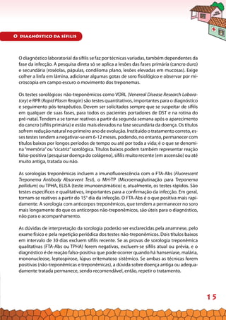 15
O diagnóstico laboratorial da sífilis se faz por técnicas variadas, também dependentes da
fase da infecção. A pesquisa direta só se aplica a lesões das fases primária (cancro duro)
e secundária (roséolas, pápulas, condiloma plano, lesões elevadas em mucosas). Exige
colher a linfa em lâmina, adicionar algumas gotas de soro fisiológico e observar por mi-
croscopia em campo escuro o movimento dos treponemas.
Os testes sorológicos não-treponêmicos como VDRL (Venereal Disease Research Labora-
tory) e RPR (Rapid Plasm Reagin) são testes quantitativos, importantes para o diagnóstico
e seguimento pós-terapêutico. Devem ser solicitados sempre que se suspeitar de sífilis
em qualquer de suas fases, para todos os pacientes portadores de DST e na rotina do
pré-natal. Tendem a se tornar reativos a partir da segunda semana após o aparecimento
do cancro (sífilis primária) e estão mais elevados na fase secundária da doença. Os títulos
sofrem redução natural no primeiro ano de evolução. Instituído o tratamento correto, es-
ses testes tendem a negativar-se em 6-12 meses, podendo, no entanto, permanecer com
títulos baixos por longos períodos de tempo ou até por toda a vida; é o que se denomi-
na “memória”ou “cicatriz” sorológica. Títulos baixos podem também representar reação
falso-positiva (pesquisar doença do colágeno), sífilis muito recente (em ascensão) ou até
muito antiga, tratada ou não.
As sorologias treponêmicas incluem a imunofluorescência com o FTA-Abs (Fluorescent
Treponema Antibody Absorvent Test), o MH-TP (Microemaglutinação para Treponema
pallidum) ou TPHA, ELISA (teste imunoenzimático) e, atualmente, os testes rápidos. São
testes específicos e qualitativos, importantes para a confirmação da infecção. Em geral,
tornam-se reativos a partir do 15° dia da infecção. O FTA-Abs é o que positiva mais rapi-
damente. A sorologia com anticorpos treponêmicos, que tendem a permanecer no soro
mais longamente do que os anticorpos não-treponêmicos, são úteis para o diagnóstico,
não para o acompanhamento.
As dúvidas de interpretação da sorologia poderão ser esclarecidas pela anamnese, pelo
exame físico e pela repetição periódica dos testes não-treponêmicos. Dois títulos baixos
em intervalo de 30 dias excluem sífilis recente. Se as provas de sorologia treponêmica
qualitativas (FTA-Abs ou TPHA) forem negativas, excluem-se sífilis atual ou prévia, e o
diagnóstico é de reação falso-positiva que pode ocorrer quando há hanseníase, malária,
mononucleose, leptospirose, lúpus eritematoso sistêmico. Se ambas as técnicas forem
positivas (não-treponêmicas e treponêmicas), a dúvida sobre doença antiga ou adequa-
damente tratada permanece, sendo recomendável, então, repetir o tratamento.
O diagnóstico da sífilis
 
