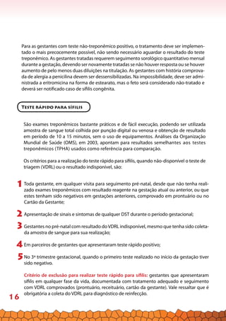 16
Para as gestantes com teste não-treponêmico positivo, o tratamento deve ser implemen-
tado o mais precocemente possível, não sendo necessário aguardar o resultado do teste
treponêmico. As gestantes tratadas requerem seguimento sorológico quantitativo mensal
durante a gestação, devendo ser novamente tratadas se não houver resposta ou se houver
aumento de pelo menos duas diluições na titulação. As gestantes com história comprova-
da de alergia a penicilina devem ser dessensibilizadas. Na impossibilidade, deve ser admi-
nistrada a eritromicina na forma de estearato, mas o feto será considerado não-tratado e
deverá ser notificado caso de sífilis congênita.
Teste rápido para sífilis
São exames treponêmicos bastante práticos e de fácil execução, podendo ser utilizada
amostra de sangue total colhida por punção digital ou venosa e obtenção de resultado
em período de 10 a 15 minutos, sem o uso de equipamentos. Análises da Organização
Mundial de Saúde (OMS), em 2003, apontam para resultados semelhantes aos testes
treponêmicos (TPHA) usados como referência para comparação.
Os critérios para a realização do teste rápido para sífilis, quando não-disponível o teste de
triagem (VDRL) ou o resultado indisponível, são:
Toda gestante, em qualquer visita para seguimento pré-natal, desde que não tenha reali-
zado exames treponêmicos com resultado reagente na gestação atual ou anterior, ou que
estes tenham sido negativos em gestações anteriores, comprovado em prontuário ou no
Cartão da Gestante;
Apresentação de sinais e sintomas de qualquer DST durante o período gestacional;
Gestantes no pré-natal com resultado do VDRL indisponível, mesmo que tenha sido coleta-
da amostra de sangue para sua realização;
Em parceiros de gestantes que apresentaram teste rápido positivo;
No 3ª trimestre gestacional, quando o primeiro teste realizado no início da gestação tiver
sido negativo.
Critério de exclusão para realizar teste rápido para sífilis: gestantes que apresentaram
sífilis em qualquer fase da vida, documentada com tratamento adequado e seguimento
com VDRL comprovados (prontuário, receituário, cartão da gestante). Vale ressaltar que é
obrigatória a coleta do VDRL para diagnóstico de reinfecção.
1
3
2
5
4
 