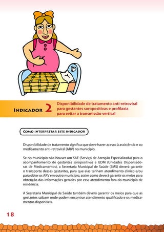 18
mo me Teste rápido para sífilis
Como interpretar este indicador
Disponibilidade de tratamento significa que deve haver acesso à assistência e ao
medicamento anti-retroviral (ARV) no município.
Se no município não houver um SAE (Serviço de Atenção Especializada) para o
acompanhamento de gestantes soropositivas e UDM (Unidades Dispensado-
ras de Medicamentos), a Secretaria Municipal de Saúde (SMS) deverá garantir
o transporte dessas gestantes, para que elas tenham atendimento clínico e/ou
para obter os ARV em outro município, assim como deverá garantir os meios para
obtenção das informações geradas por esse atendimento fora do município de
residência.
A Secretaria Municipal de Saúde também deverá garantir os meios para que as
gestantes saibam onde podem encontrar atendimento qualificado e os medica-
mentos disponíveis.
Indicador 2
Disponibilidade de tratamento anti-retroviral
para gestantes soropositivas e profilaxia
para evitar a transmissão vertical
 