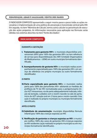 20
Composição, como é calculado, fontes dos dados
O INDICADOR COMPOSTO apresentado a seguir mostra passo a passo todas as ações ne-
cessárias à implementação de uma política de prevenção à transmissão vertical pelo HIV.
Em seguida, no item“Memória de Cálculo”, temos como calcular os percentuais de execu-
ção das ações propostas. As informações necessárias para aplicação nas fórmulas serão
obtidas nos sistemas descritos no item“Fonte dos Dados”.
DURANTE A GESTAÇÃO
I. Tratamento para gestante HIV+: o município disponibiliza anti-
retrovirais (ARV) para 100% das gestantes HIV+ ou tem referência
de serviço para disponibilização dos ARV (Unidade Dispensadora
de Medicamentos – UDM) em outro município formalmente iden-
tificado.
II. Acompanhamento de gestante HIV+: o município realiza acom-
panhamento especializado para 100% das gestantes HIV+ em ser-
viço de referência (no próprio município ou outro formalmente
identificado).
O PARTO
III.	Parto especializado para gestante HIV+: o município realiza
parto para 100% das parturientes HIV+ adotando as medidas de
profilaxia da TV do HIV normatizadas para o periparto/parto (in-
clui AZT intravenoso, via de parto adequadamente indicada, inibi-
ção da lactação, cuidados com o recém-nascido na sala de parto,
início do AZT solução oral em 2 horas para o recém-nascido). Esta
ação é realizada no próprio município ou município formalmente
identificado.
APÓS O PARTO
IV.	Substituto da amamentação: município disponibiliza fórmula
infantil para 100% das crianças expostas ao HIV.
V.	Notificação de gestantes e crianças expostas ao HIV: o municí-
pio notifica 100% dos casos de gestantes HIV+/crianças expostas
ao HIV residentes (ação realizada no próprio município ou em mu-
nicípio formalmente identificado).
INDICADOR COMPOSTO
 