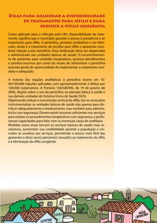 24
Dicas para melhorar a disponibilidade
de tratamento para sífilis e para
reduzir a sífilis congênita
Como aplicado para a infecção pelo HIV, disponibilidade de trata-
mento significa que o município garante o acesso à assistência e ao
tratamento para sífilis. A penicilina, primeiro antibiótico a ser fabri-
cado, ainda é o tratamento de escolha para sífilis e apresenta exce-
lente relação custo–benefício. Essa medicação deve ser dispensada
e administrada nas unidades básicas de saúde. O encaminhamen-
to de pacientes para unidades hospitalares, prontos-atendimentos
e prontos-socorros por conta do receio de administrar a penicilina
acarreta perda de oportunidade de implementar o tratamento ime-
diato e adequado.
A maioria das reações anafiláticas à penicilina ocorre em 10-
40/100.000 injeções aplicadas, com aproximadamente 2 óbitos por
100.000 tratamentos. A Portaria 156/GM/MS, de 19 de janeiro de
2006, dispõe sobre o uso da penicilina na atenção básica à saúde e
nas demais unidades do Sistema Único de Saúde (SUS).
Objetivando reduzir a transmissão vertical da sífilis, faz-se necessário
instrumentalizar as unidades básicas de saúde não apenas para dis-
tribuir adequadamente o medicamento, mas também para adminis-
trá-lo com segurança. Devem existir insumos suficientes nos serviços
para realizar os procedimentos terapêuticos com segurança, e profis-
sionais capacitados para lidar com os eventuais casos de anafilaxia.
Medidas como essas tornam os serviços básicos de saúde mais re-
solutivos, aumentam sua credibilidade perante a população e vin-
culam os usuários aos serviços, permitindo o acesso mais fácil das
gestantes e do(s) seu(s) parceiro(s) sexual(is) ao tratamento da sífilis
e à eliminação da sífilis congênita.
 