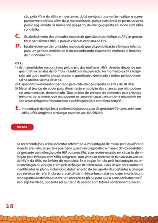28
ção pelo HIV e da sífilis em gestantes, do(s) serviço(s) que vai(ão) realizar o acom-
panhamento clínico, além da(s) maternidade(s) para a assistência ao parto, serviços
para o seguimento da mulher no pós-parto, da criança exposta ao HIV ou com sífilis
congênita.
c. Estabelecimento das unidades municipais que vão disponibilizar os ARV às gestan-
tes e parturientes HIV+ e para as crianças expostas ao HIV.
d. Estabelecimento das unidades municipais que disponibilizarão a fórmula infantil,
para um período mínimo de 6 meses, indicando claramente endereço e horários
de funcionamento.
OBS.:
1) 	As maternidades responsáveis pelo parto das mulheres HIV+ deverão dispor de um
quantitativo de latas de fórmula infantil para dispensação no momento da alta hospi-
talar até que a mulher possa receber o quantitativo destinado a todo o período men-
sal na unidade acima descrita.
2)	O quantitativo mensal dispensado para cada criança exposta ao HIV é de 10 latas.
3)	Material técnico de apoio para alimentação e nutrição das crianças que não podem
ser amamentadas, denominado “Guia prático de preparo de alimentos para crianças
menores de 12 meses que não podem ser amamentadas”, encontra-se disponível no
site www.aids.gov.br/documentos e publicações/lista completa, letra“G”.
e. Implantação da vigilância epidemiológica dos casos de gestante HIV+, gestante com
sífilis, sífilis congênita e crianças expostas ao HIV (SINAN).NOTAS
NOTAS
As recomendações acima descritas referem-se à implantação de meios para qualificar a
atenção pré-natal, ao parto e puerpério quanto ao diagnóstico e manejo clínico-obstétrico
da gestante com infecção pelo HIV ou com sífilis, e ao recém-nascido em situação de in-
fecção pelo HIV e/ou com sífilis congênita, com vistas ao controle da transmissão vertical
do HIV e da sífilis, no âmbito do município. Se a opção for não pela implantação ou im-
plementação de serviços e sim pela definição de referências, estas devem ser claramente
identificadas no plano, incluindo o detalhamento do transporte das gestantes e crianças
aos serviços de referência para assistência médico-hospitalar no outro município; o
cronograma de atividades deve ser anexado ao plano para que o acompanhamento“fí-
sico”seja facilitado, podendo ser ajustado de acordo com fatores condicionantes locais.
 