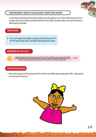 29
MEMÓRIA DE CÁLCULO
Composição, como é calculado, fonte dos dados
A Secretaria Municipal de Saúde (SMS) terá de elaborar um Plano Municipal de Pre-
venção da Transmissão da Vertical do HIV e da Sífilis. O plano deve ser parte do Plano
Municipal de Saúde.
I. Ter um Projeto de Implementação do Protocolo de TV
do HIV aprovado pelo Conselho Municipal de Saúde.
FONTE DOS DADOS
• Plano Municipal de Prevenção da TV do HIV e da Sífilis aprovado pelo CMS, disponível
em formato impresso.
I.
INDICADOR
Plano Municipal de Prevenção da TV do HIV e da Sífilis aprovado pelo CMS
Plano Municipal de Prevenção da TV do HIV e da Sífilis elaborado
x100
 