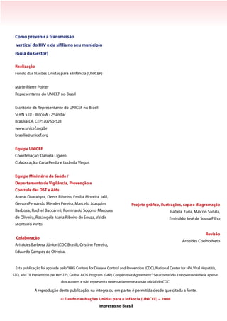 Projeto gráfico, ilustrações, capa e diagramação
Isabela Faria, Maicon Sadala,
Emivaldo José de Sousa Filho
Revisão
Aristides Coelho Neto
Esta publicação foi apoiada pelo“HHS Centers for Disease Control and Prevention (CDC), National Center for HIV, Viral Hepatitis,
STD, and TB Prevention (NCHHSTP), Global AIDS Program (GAP) Cooperative Agreement”. Seu conteúdo é responsabilidade apenas
dos autores e não representa necessariamente a visão oficial do CDC.
A reprodução desta publicação, na íntegra ou em parte, é permitida desde que citada a fonte.
© Fundo das Nações Unidas para a Infância (UNICEF) – 2008
Impresso no Brasil
Como prevenir a transmissão
vertical do HIV e da sífilis no seu município
(Guia do Gestor)
Realização
Fundo das Nações Unidas para a Infância (UNICEF)
Marie-Pierre Poirier
Representante do UNICEF no Brasil
Escritório da Representante do UNICEF no Brasil
SEPN 510 - Bloco A - 2º andar
Brasília-DF, CEP: 70750-521
www.unicef.org.br
brasilia@unicef.org
Equipe UNICEF
Coordenação: Daniela Ligiéro
Colaboração: Carla Perdiz e Ludmila Viegas
Equipe Ministério da Saúde /
Departamento de Vigilância, Prevenção e
Controle das DST e Aids
Aranaí Guarabyra, Denis Ribeiro, Emilia Moreira Jalil,
Gerson Fernando Mendes Pereira, Marcelo Joaquim
Barbosa, Rachel Baccarini, Romina do Socorro Marques
de Oliveira, Rosângela Maria Ribeiro de Souza, Valdir
Monteiro Pinto
Colaboração
Aristides Barbosa Júnior (CDC Brasil), Cristine Ferreira,
Eduardo Campos de Oliveira.
 