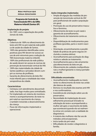 Ações integradas implantadas
Ampla divulgação das medidas de pre-•	
venção da transmissão vertical do HIV
para profissionais de saúde e população
em geral.
Promoção do uso do preservativo mascu-•	
lino e feminino.
Oferecimento do teste no pré-natal e•	
garantia de aconselhamento.
Oferecimento de tratamento contra as•	
DST.
Disponibilização de medicamentos para•	
profilaxia (gravidez, parto e recém-nasci-
do).
Orientação, encaminhamento e possibi-•	
lidade de práticas de parto seguras (in-
cluindo a cesárea eletiva).
Aconselhamento para aceitação do diag-•	
nóstico e adesão ao tratamento.
Aconselhamento para a não-amamenta-•	
ção/oferecimento do leite em pó.
Oferecimento de cuidados multiprofissio-•	
nais a mulher/gestante e criança portado-
res do HIV.
Dificuldades encontradas
Aconselhamento inadequado ou inexis-•	
tente no oferecimento do teste nas unida-
des básicas de saúde.
Boas práticas que
deram resultados
Programa de Controle da
Transmissãodo HIV e da Sífilis
Materno-Infantil (Santos-SP)
Implantação do projeto
Em 1997, com a capacitação dos profis-•	
sionais da rede.
Objetivos
Cobertura de 100% no oferecimento do•	
teste anti-HIV no pré-natal da rede públi-
ca de saúde da cidade de Santos.
100% das gestantes identificadas como•	
positivas para HIV devem ter acesso ao
uso de anti-retrovirais para a redução da
TMI (transmissão materno-infantil).
100% dos profissionais da rede pública•	
de saúde devem ter acesso às normas de
prevenção da transmissão vertical do HIV.
100% das maternidades da cidade de•	
Santos (públicas e privadas) devem cum-
prir as normas de profilaxia.
Garantia de oferecimento de leite (fór-•	
mula infantil) para a totalidade das mães
soropositivas da cidade.
Características
Começou com atendimento descentrali-•	
zado, mas logo mudou para centralizado.
Foi implantado um sistema de monitora-•	
mento e acompanhamento: do teste no
pré-natal ao nascimento da criança,
e também incluindo o desenvolvimento
da criança.
Fluxo de informações implantado e•	
operacional.
Demora no resultado dos exames anti-HIV•	
e nos confirmatórios.
Inexistência de orientação sobre uso do•	
preservativo.
Necessidade de implantação de acon-•	
selhamento processual (iniciado na
solicitação do teste e acompanhando a
mulher até após o nascimento do bebê,
que acontecerá quando ela vai realmen-
te entrar em contato com a realidade do
diagnóstico).
A maioria das mulheres não faz uso de•	
métodos anticoncepcionais.
Início tardio do pré-natal.•	
Dificuldades de revelar o diagnóstico à•	
família.
 