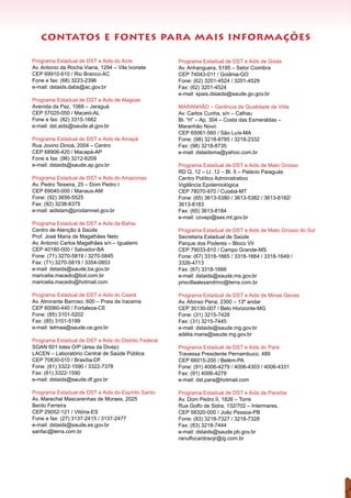 contatos e fontes para mais informações
Programa Estadual de DST e Aids do Acre	
Av. Antonio da Rocha Viana, 1294 – Vila Ivonete
CEP 69910-610 / Rio Branco-AC 	
Fone e fax: (68) 3223-2396
e-mail: dstaids.dabs@ac.gov.br
Programa Estadual de DST e Aids de Alagoas
Avenida da Paz, 1068 – Jaraguá
CEP 57025-050 / Maceió-AL
Fone e fax: (82) 3315-1662
e-mail: dst.aids@saude.al.gov.br
Programa Estadual de DST e Aids de Amapá
Rua Jovino Dinoá, 2004 – Centro
CEP 68906-420 / Macapá-AP	
Fone e fax: (96) 3212-6209
e-mail: dstaids@saude.ap.gov.br
Programa Estadual de DST e Aids do Amazonas
Av. Pedro Teixeira, 25 – Dom Pedro I
CEP 69040-000 / Manaus-AM
Fone: (92) 3656-5525
Fax: (92) 3238-8375
e-mail: aidstam@prodamnet.gov.br
Programa Estadual de DST e Aids da Bahia 	
Centro de Atenção à Saúde
Prof. José Maria de Magalhães Neto
Av. Antonio Carlos Magalhães s/n – Iguatemi
CEP 40180-000 / Salvador-BA	
Fone: (71) 3270-5819 / 3270-5845
Fax: (71) 3270-5819 / 3354-0853
e-mail: dstaids@saude.ba.gov.br
maricelia.macedo@bol.com.br
maricelia.macedo@hotmail.com
Programa Estadual de DST e Aids do Ceará	
Av. Almirante Barroso, 600 – Praia de Iracema
CEP 60060-440 / Fortaleza-CE
Fone: (85) 3101-5202
Fax: (85) 3101-5199	
e-mail: telmaa@saude.ce.gov.br
Programa Estadual de DST e Aids do Distrito Federal
SGAN 601 lotes O/P (área da Divep)
LACEN – Laboratório Central de Saúde Pública
CEP 70830-010 / Brasília-DF
Fone: (61) 3322-1590 / 3322-7378	
Fax: (61) 3322-1590	
e-mail: dstaids@saude.df.gov.br
Programa Estadual de DST e Aids do Espírito Santo
Av. Marechal Mascarenhas de Moraes, 2025
Bento Ferreira
CEP 29052-121 / Vitória-ES	
Fone e fax: (27) 3137-2415 / 3137-2477
e-mail: dstaids@saude.es.gov.br
sanfac@terra.com.br
Programa Estadual de DST e Aids de Goiás	
Av. Anhanguera, 5195 – Setor Coimbra
CEP 74043-011 / Goiânia-GO
Fone: (62) 3201-4524 / 3201-4529
Fax: (62) 3201-4524
e-mail: spais.dstaids@saude.go.gov.br
MARANHÃO – Gerência de Qualidade de Vida
Av. Carlos Cunha, s/n – Calhau
Bl. “H” – Ap. 304 – Costa das Esmeraldas –
Maranhão Novo
CEP 65061-560 / São Luís-MA	
Fone: (98) 3218-8785 / 3218-2332
Fax: (98) 3218-8735
e-mail: dstaidsma@yahoo.com.br
Programa Estadual de DST e Aids de Mato Grosso
RD Q. 12 – Lt .12 – Bl. 5 – Palácio Paiaguás
Centro Político Administrativo
Vigilância Epidemiológica
CEP 78070-970 / Cuiabá-MT
Fone: (65) 3613-5380 / 3613-5382 / 3613-8182/
3613-8183
Fax: (65) 3613-8184	
e-mail: covepi@ses.mt.gov.br
Programa Estadual de DST e Aids de Mato Grosso do Sul
Secretaria Estadual de Saúde
Parque dos Poderes – Bloco VII
CEP 79033-810 / Campo Grande-MS	
Fone: (67) 3318-1665 / 3318-1664 / 3318-1649 /
3326-4713
Fax: (67) 3318-1666
e-mail: dstaids@saude.ms.gov.br
priscillaalexandrino@terra.com.br
Programa Estadual de DST e Aids de Minas Gerais	
Av. Afonso Pena, 2300 – 13º andar
CEP 30130-007 / Belo Horizonte-MG	
Fone: (31) 3215-7428
Fax: (31) 3215-7445	
e-mail: dstaids@saude.mg.gov.br
adélia.maria@saude.mg.gov.br
Programa Estadual de DST e Aids do Pará	
Travessa Presidente Pernambuco, 489
CEP 66015-200 / Belém-PA	
Fone: (91) 4006-4279 / 4006-4303 / 4006-4331
Fax: (91) 4006-4279
e-mail: dst.para@hotmail.com
Programa Estadual de DST e Aids da Paraíba
Av. Dom Pedro II, 1826 – Torre
Rua Golfo de Sidra, 132/702 – Intermares.
CEP 58320-000 / João Pessoa-PB	
Fone: (83) 3218-7327 / 3218-7328
Fax: (83) 3218-7444
e-mail: dstaids@saude.pb.gov.br
ranulfocardosojr@ig.com.br
 