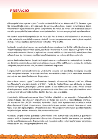 prefácio
O Pacto pela Saúde, aprovado pelo Conselho Nacional de Saúde em fevereiro de 2006, fortalece a ges-
tão compartilhada entre os diversos níveis de governo, cabendo aos estados e municípios o desen-
volvimento de ações necessárias para o cumprimento das metas, de acordo com a realidade local, de
maneira que as prioridades estaduais e municipais também possam ser agregadas à agenda nacional.
Um dos três eixos do Pacto pela Saúde é o Pacto pela Vida e, entre as prioridades básicas enumeradas,
está a redução da mortalidade materna e infantil. Um dos componentes para a execução dessa priori-
dade é a redução das taxas de transmissão vertical do HIV e da sífilis.
Legislação, tecnologia e insumos para a redução da transmissão vertical do HIV e sífilis já existem e são
disponibilizados pelos governos federal, estaduais e municipais. A análise dos dados, porém, vem de-
monstrando marcantes diferenças regionais nas taxas de incidência e de transmissão vertical, num claro
reflexo de que são necessárias medidas mais efetivas para a sua redução a índices aceitáveis.
Apesar da elevada cobertura de pré-natal no país, nota-se com freqüência a inobservância da realiza-
ção da rotina preconizada, não ocorrendo a testagem para o HIV e o VDRL, nem a tomada das condutas
adequadas, que, no caso da sífilis, incluem o tratamento do parceiro.
É imprescindível o desenvolvimento de um trabalho conjunto com os estados, municípios, organiza-
ções não-governamentais, sociedades científicas, entidades de classe e outras instituições envolvidas
com o tema para o aprofundamento dessas ações.
Dentro desse contexto, o guia“Como Trabalhar a Prevenção à Transmissão Vertical do HIV e da Sífilis no
Seu Município” é uma parceria entre o UNICEF – Fundo das Nações Unidas para a Infância, e o Depar-
tamento de Vigilância, Prevenção e Controle das DST e Aids do Ministério da Saúde, a fim de oferecer
dicas importantes aos(às) profissionais e gestores(as) da saúde de todos os municípios brasileiros sobre
como prevenir a transmissão do HIV e da sífilis das mães para seus bebês.
Este trabalho foi inspirado no manual“Como Trabalhar o HIV/Aids no seu Município – Guia para Profis-
sionais de Saúde e de Educação”, originalmente produzido para atender às necessidades de orientação
aos inscritos no Selo UNICEF – Município Aprovado – Edição 2008. A presente edição utiliza os indica-
dores do manual original, porque servem como referência para ajudar a construir, passo a passo, estra-
tégias locais para a prevenção da sífilis congênita e do HIV, que podem ser evitadas quando detectadas
no pré-natal, por meio da instituição de tratamento adequado.
O acesso a um pré-natal de qualidade é um direito de todas as mulheres e seus bebês, o que inclui o
acesso a políticas de prevenção tanto da infecção pelo HIV, quanto da sífilis.Vale ressaltar que, ao imple-
mentar as políticas adequadas de prevenção, cada município poderá reduzir as chances de transmissão
vertical do HIV e da sífilis para praticamente zero.
 