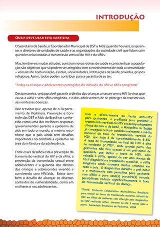 Quem deve usar esta cartilha
O Secretário de Saúde, o Coordenador Municipal de DST e Aids (quando houver), os geren-
tes e diretores de unidades de saúde e as organizações da sociedade civil que lidam com
questões relacionadas à transmissão vertical do HIV e da sífilis.
Mas, lembre-se: mudar atitudes, construir novas rotinas de saúde e conscientizar a popula-
ção são objetivos que só podem ser atingidos com o envolvimento de toda a comunidade
– veículos de comunicação, escolas, universidades, instituições de saúde privadas, grupos
religiosos. Assim, todos podem contribuir para a garantia de se ter:
“Todas as crianças e adolescentes protegidos do HIV/aids, da sífilis e sífilis congênita!”
Desta maneira, será possível garantir o direito das crianças a nascer sem o HIV (o vírus que
causa a aids) e sem sífilis congênita, e o dos adolescentes de se proteger da transmissão
sexual dessas doenças.
INTRODUÇÃO
Vale ressaltar que, apesar de o Departa-
mento de Vigilância, Prevenção e Con-
trole das DST e Aids do Brasil ser conhe-
cido como uma das melhores respostas
governamentais perante a epidemia de
aids em todo o mundo, o mesmo reco-
nhece que o país ainda tem desafios
importantes no combate à epidemia na
área da infância e da adolescência.
Entre esses desafios está a prevenção da
transmissão vertical do HIV e da sífilis, a
prevenção da transmissão sexual entre
adolescentes e a garantia dos direitos
das crianças e adolescentes vivendo e
convivendo com HIV/aids. Existe tam-
bém o desafio de alcançar os diversos
contextos de vulnerabilidade, como em
mulheres e nas adolescentes.
Com o oferecimento do teste anti-HIVpara gestantes, a profilaxia para prevenir atransmissão vertical do HIV e o acompanhamentoclínico da mãe e do bebê, o Ministério da Saúdejá conseguiu reduzir consideravelmente a médianacional da taxa de transmissão vertical doHIV, que hoje é de aproximadamente 6,8%.A taxa de transmissão vertical do HIV é altano nordeste (7,7%)*, onde grande parte dasgestantes não tem acesso a um pré-natal dequalidade que inclua o teste de HIV. Comrelação à sífilis, apesar de ser uma doença defácil diagnóstico e tratamento acessível, a sífiliscongênita ainda acomete muitas crianças emtodo o país. O diagnóstico durante o pré-natale o tratamento com penicilina para gestantecom sífilis e para seus(s) parceiro(s) sexuaispossibilitam reduzir significativamente a taxade transmissão vertical da doença.
*Fonte: Protocolo Colaborativo Multicêntrico Brasileiropara avaliar as taxas de transmissão materno-infantil doHIV em filhos de mulheres com infecção pelo diagnósticodo HIV realizado antes, durante ou até 3 meses após oparto. Sociedade Brasileira de Pediatria, 2004.
 