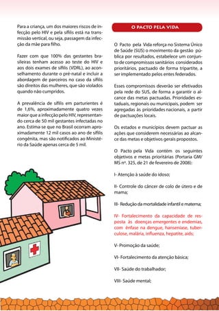 Para a criança, um dos maiores riscos de in-
fecção pelo HIV e pela sífilis está na trans-
missão vertical, ou seja, passagem da infec-
ção da mãe para filho.
Fazer com que 100% das gestantes bra-
sileiras tenham acesso ao teste do HIV e
aos dois exames de sífilis (VDRL), ao acon-
selhamento durante o pré-natal e incluir a
abordagem de parceiros no caso da sífilis
são direitos das mulheres, que são violados
quando não cumpridos.
A prevalência de sífilis em parturientes é
de 1,6%, aproximadamente quatro vezes
maior que a infecção pelo HIV, representan-
do cerca de 50 mil gestantes infectadas no
ano. Estima-se que no Brasil ocorram apro-
ximadamente 12 mil casos ao ano de sífilis
congênita, mas são notificados ao Ministé-
rio da Saúde apenas cerca de 5 mil.
O Pacto pela Vida reforça no Sistema Único
de Saúde (SUS) o movimento da gestão pú-
blica por resultados, estabelece um conjun-
to de compromissos sanitários considerados
prioritários, pactuado de forma tripartite, a
ser implementado pelos entes federados.
Esses compromissos deverão ser efetivados
pela rede do SUS, de forma a garantir o al-
cance das metas pactuadas. Prioridades es-
taduais, regionais ou municipais, podem ser
agregadas às prioridades nacionais, a partir
de pactuações locais.
Os estados e municípios devem pactuar as
ações que considerem necessárias ao alcan-
ce das metas e objetivos gerais propostos.
O Pacto pela Vida contém os seguintes
objetivos e metas prioritárias (Portaria GM/
MS nº. 325, de 21 de fevereiro de 2008):
I- Atenção à saúde do idoso;
II- Controle do câncer de colo de útero e de
mama;
III- Redução da mortalidade infantil e materna;
IV- Fortalecimento da capacidade de res-
posta às doenças emergentes e endemias,
com ênfase na dengue, hanseníase, tuber-
culose, malária, influenza, hepatite, aids;
V- Promoção da saúde;
VI- Fortalecimento da atenção básica;
VII- Saúde do trabalhador;
VIII- Saúde mental;
O PACTO PELA VIDA
 