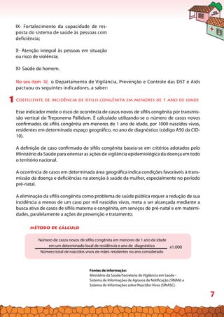 7
IX- Fortalecimento da capacidade de res-
posta do sistema de saúde às pessoas com
deficiência;
X- Atenção integral às pessoas em situação
ou risco de violência;
XI- Saúde do homem.
No seu item IV, o Departamento de Vigilância, Prevenção e Controle das DST e Aids
pactuou os seguintes indicadores, a saber:
Coeficiente de incidência de sífilis congênita em menores de 1 ano de idade
Esse indicador mede o risco de ocorrência de casos novos de sífilis congênita por transmis-
são vertical do Treponema Pallidum. É calculado utilizando-se o número de casos novos
confirmados de sífilis congênita em menores de 1 ano de idade, por 1000 nascidos vivos,
residentes em determinado espaço geográfico, no ano de diagnóstico (código A50 da CID-
10).
A definição de caso confirmado de sífilis congênita baseia-se em critérios adotados pelo
Ministério da Saúde para orientar as ações de vigilância epidemiológica da doença em todo
o território nacional.
A ocorrência de casos em determinada área geográfica indica condições favoráveis à trans-
missão da doença e deficiências na atenção à saúde da mulher, especialmente no período
pré-natal.
A eliminação da sífilis congênita como problema de saúde pública requer a redução de sua
incidência a menos de um caso por mil nascidos vivos, meta a ser alcançada mediante a
busca ativa de casos de sífilis materna e congênita, em serviços de pré-natal e em materni-
dades, paralelamente a ações de prevenção e tratamento.
1
método de cálculo
Número de casos novos de sífilis congênita em menores de 1 ano de idade
em um determinado local de residência e ano de diagnóstico
Número total de nascidos vivos de mães residentes no ano considerado
x1.000
Fontes de informação:
Ministério da Saúde/Secretaria de Vigilância em Saúde -
Sistema de Informações de Agravos de Notificação (SINAN) e
Sistema de Informações sobre Nascidos Vivos (SINASC).
 