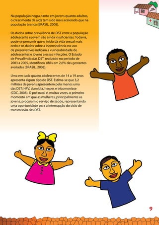 9
Na população negra, tanto em jovens quanto adultos,
o crescimento da aids tem sido mais acelerado que na
população branca (BRASIL, 2008).
Os dados sobre prevalência de DST entre a população
adolescente e jovem são ainda insuficientes. Todavia,
pode-se presumir que o início da vida sexual mais
cedo e os dados sobre a inconsistência no uso
de preservativos indicam a vulnerabilidade de
adolescentes e jovens a essas infecções. O Estudo
de Prevalência das DST, realizado no período de
2003 a 2005, identificou sífilis em 2,6% das gestantes
avaliadas (BRASIL, 2008).
Uma em cada quatro adolescentes de 14 a 19 anos
apresenta algum tipo de DST. Estima-se que 3,2
milhões de jovens apresentem pelo menos uma
das DST: HPV, clamídia, herpes e tricomoníase
(CDC, 2008). O pré-natal é, muitas vezes, o primeiro
momento em que as mulheres, principalmente as
jovens, procuram o serviço de saúde, representando
uma oportunidade para a interrupção do ciclo de
transmissão das DST.
 