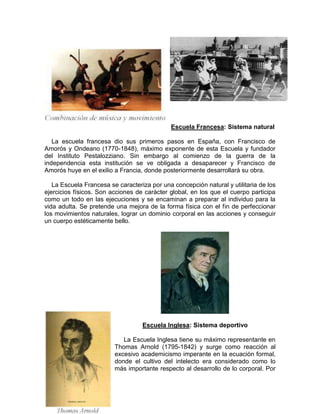 Escuela Francesa: Sistema natural
La escuela francesa dio sus primeros pasos en España, con Francisco de
Amorós y Ondeano (1770-1848), máximo exponente de esta Escuela y fundador
del Instituto Pestalozziano. Sin embargo al comienzo de la guerra de la
independencia esta institución se ve obligada a desaparecer y Francisco de
Amorós huye en el exilio a Francia, donde posteriormente desarrollará su obra.
La Escuela Francesa se caracteriza por una concepción natural y utilitaria de los
ejercicios físicos. Son acciones de carácter global, en los que el cuerpo participa
como un todo en las ejecuciones y se encaminan a preparar al individuo para la
vida adulta. Se pretende una mejora de la forma física con el fin de perfeccionar
los movimientos naturales, lograr un dominio corporal en las acciones y conseguir
un cuerpo estéticamente bello.
Escuela Inglesa: Sistema deportivo
La Escuela Inglesa tiene su máximo representante en
Thomas Arnold (1795-1842) y surge como reacción al
excesivo academicismo imperante en la ecuación formal,
donde el cultivo del intelecto era considerado como lo
más importante respecto al desarrollo de lo corporal. Por
 