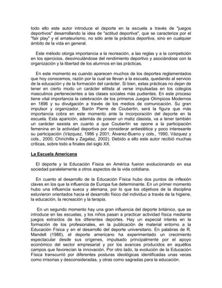 todo ello este autor introduce el deporte en la escuela a través de "juegos
deportivos" desarrollando la idea de "actitud deportiva", que se caracteriza por el
"fair play" y el amateurismo, no sólo ante la práctica deportiva, sino en cualquier
ámbito de la vida en general.
Este método otorga importancia a la recreación, a las reglas y a la competición
en los ejercicios, desvinculándose del rendimiento deportivo y asociándose con la
organización y la libertad de los alumnos en las prácticas.
En este momento es cuando aparecen muchos de los deportes reglamentados
que hoy conocemos, razón por la cual se llevan a la escuela, quedando al servicio
de la educación y de la formación del carácter. Si bien, estas prácticas no dejan de
tener en cierto modo un carácter elitista al verse impulsadas en los colegios
masculinos pertenecientes a las clases sociales más pudientes. En este proceso
tiene vital importancia la celebración de los primeros Juegos Olímpicos Modernos
en 1896 y su divulgación a través de los medios de comunicación. Su gran
impulsor y organizador, Barón Pierre de Coubertin, será la figura que más
importancia cobra en este momento ante la incorporación del deporte en la
escuela. Esta aparición, además de poseer un matiz clasista, va a tener también
un carácter sexista en cuanto a que Coubertín se opone a la participación
femenina en la actividad deportiva por considerar antiestética y poco interesante
su participación (Vázquez, 1986 y 2001; Álvarez-Bueno y cols., 1990, Vázquez y
cols., 2000; Chinchilla y Zagalaz, 2002). Debido a ello este autor recibió muchas
críticas, sobre todo a finales del siglo XX.
La Escuela Americana
El deporte y la Educación Física en América fueron evolucionando en esa
sociedad paralelamente a otros aspectos de la vida cotidiana.
En cuanto al desarrollo de la Educación Física hubo dos puntos de inflexión
claves en los que la influencia de Europa fue determinante. En un primer momento
hubo una influencia sueca y alemana, por lo que los objetivos de la disciplina
estuvieron orientados hacia el desarrollo físico del individuo a través de la higiene,
la educación, la recreación y la terapia.
En un segundo momento hay una gran influencia del deporte británico, que se
introduce en las escuelas, y los niños pasan a practicar actividad física mediante
juegos extraídos de los diferentes deportes. Hay un especial interés en la
formación de los profesionales, en la publicación de material entorno a la
Educación Física y en el desarrollo del deporte universitario. En palabras de R.
Mandell (1986), el deporte americano ha experimentado un crecimiento
espectacular desde sus orígenes, impulsado principalmente por el apoyo
económico del sector empresarial y por los avances producidos en aquéllos
campos que favorecían la innovación. Por otro lado, la evolución de la Educación
Física transcurrió por diferentes posturas ideológicas identificadas unas veces
como irrisorias y desconsideradas, y otras como sagradas para la educación.
 