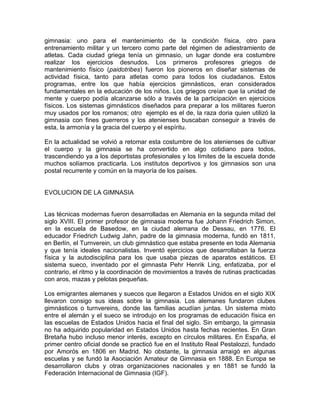 gimnasia: uno para el mantenimiento de la condición física, otro para
entrenamiento militar y un tercero como parte del régimen de adiestramiento de
atletas. Cada ciudad griega tenía un gimnasio, un lugar donde era costumbre
realizar los ejercicios desnudos. Los primeros profesores griegos de
mantenimiento físico (paidotribes) fueron los pioneros en diseñar sistemas de
actividad física, tanto para atletas como para todos los ciudadanos. Estos
programas, entre los que había ejercicios gimnásticos, eran considerados
fundamentales en la educación de los niños. Los griegos creían que la unidad de
mente y cuerpo podía alcanzarse sólo a través de la participación en ejercicios
físicos. Los sistemas gimnásticos diseñados para preparar a los militares fueron
muy usados por los romanos; otro ejemplo es el de, la raza doria quien utilizó la
gimnasia con fines guerreros y los atenienses buscaban conseguir a través de
esta, la armonía y la gracia del cuerpo y el espíritu.
En la actualidad se volvió a retomar esta costumbre de los atenienses de cultivar
el cuerpo y la gimnasia se ha convertido en algo cotidiano para todos,
trascendiendo ya a los deportistas profesionales y los límites de la escuela donde
muchos solíamos practicarla. Los institutos deportivos y los gimnasios son una
postal recurrente y común en la mayoría de los países.
EVOLUCION DE LA GIMNASIA
Las técnicas modernas fueron desarrolladas en Alemania en la segunda mitad del
siglo XVIII. El primer profesor de gimnasia moderna fue Johann Friedrich Simon,
en la escuela de Basedow, en la ciudad alemana de Dessau, en 1776. El
educador Friedrich Ludwig Jahn, padre de la gimnasia moderna, fundó en 1811,
en Berlín, el Turnverein, un club gimnástico que estaba presente en toda Alemania
y que tenía ideales nacionalistas. Inventó ejercicios que desarrollaban la fuerza
física y la autodisciplina para los que usaba piezas de aparatos estáticos. El
sistema sueco, inventado por el gimnasta Pehr Henrik Ling, enfatizaba, por el
contrario, el ritmo y la coordinación de movimientos a través de rutinas practicadas
con aros, mazas y pelotas pequeñas.
Los emigrantes alemanes y suecos que llegaron a Estados Unidos en el siglo XIX
llevaron consigo sus ideas sobre la gimnasia. Los alemanes fundaron clubes
gimnásticos o turnvereins, donde las familias acudían juntas. Un sistema mixto
entre el alemán y el sueco se introdujo en los programas de educación física en
las escuelas de Estados Unidos hacia el final del siglo. Sin embargo, la gimnasia
no ha adquirido popularidad en Estados Unidos hasta fechas recientes. En Gran
Bretaña hubo incluso menor interés, excepto en círculos militares. En España, el
primer centro oficial donde se practicó fue en el Instituto Real Pestalozzi, fundado
por Amorós en 1806 en Madrid. No obstante, la gimnasia arraigó en algunas
escuelas y se fundó la Asociación Amateur de Gimnasia en 1888. En Europa se
desarrollaron clubs y otras organizaciones nacionales y en 1881 se fundó la
Federación Internacional de Gimnasia (IGF).
 