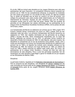 En el año 1896 se incluyó esta disciplina en los Juegos Olímpicos pero sólo para
participantes del sexo masculino. La competición femenina estuvo presente por
primera vez en 1928. En las competiciones olímpicas, la actuación es moderada
por seis jueces que puntúan en una escala de diez puntos. En algunas pruebas
hay un grado de dificultad que se tiene en cuenta a la hora de puntuar. Los
códigos de puntuación para cada prueba están determinados por la Federación
Internacional de Gimnasia. Equipos de seis miembros (con uno de reserva)
consiguen puntos para la suma total del grupo. Desde 1952 las pruebas de
gimnasia en las Olimpiadas han estado dominadas por los participantes de la
antigua Unión de Repúblicas Socialistas Soviéticas (URSS), de los países del este
de Europa y Japón.
Los Campeonatos del Mundo se celebraron por primera vez en 1903 y hasta 1913
tuvieron carácter bienal; comenzaron de nuevo en 1922 y desde 1979 se han
celebrado cada dos años. Los primeros Campeonatos del Mundo femeninos se
celebraron en 1934. Han estados dominados por las gimnastas de la antigua
URSS y Europa del Este. Otras competiciones importantes son: la Copa del
Mundo, celebrada por primera vez en 1975. La gimnasia rítmica moderna se
desarrolló a finales de la década de 1950. En este deporte, sólo para mujeres, las
disciplinas se caracterizan por el uso de accesorios como pelotas, mazas, aros y
cintas que acompañan a la música; los Campeonatos del Mundo se celebraron por
primera vez en 1963 y el deporte fue incluido como disciplina olímpica en las
Olimpiadas de 1984. Se instituyó una Copa del Mundo en 1983, se celebró de
nuevo en 1986 y desde entonces se celebra cada cuatro años. De nuevo, las
participantes de la antigua Unión Soviética y Europa del Este han sido las
dominadoras de esta disciplina. Poco a poco las gimnastas españolas han ido
haciéndose con esta disciplina hasta llegar a ganar la medalla de oro por equipos
en las Olimpiadas de Atlanta (1996).
Disciplinas
La gimnasia moderna, regulada por la Fédération Internationale de Gymnastique o
FIG se compone de seis disciplinas. Las disciplinas de rítmica y artística son las
más conocidas por formar parte de los Juegos Olímpicos de verano. La modalidad
de trampolín forma parte de los Juegos Olímpicos desde Juegos Olímpicos de
Sydney 2000.
 