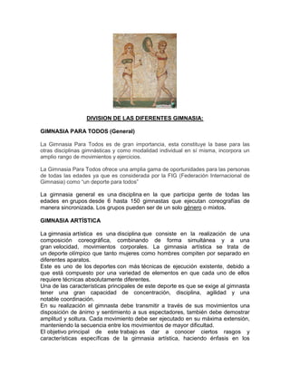 DIVISION DE LAS DIFERENTES GIMNASIA:
GIMNASIA PARA TODOS (General)
La Gimnasia Para Todos es de gran importancia, esta constituye la base para las
otras disciplinas gimnásticas y como modalidad individual en sí misma, incorpora un
amplio rango de movimientos y ejercicios.
La Gimnasia Para Todos ofrece una amplia gama de oportunidades para las personas
de todas las edades ya que es considerada por la FIG (Federación Internacional de
Gimnasia) como “un deporte para todos”
La gimnasia general es una disciplina en la que participa gente de todas las
edades en grupos desde 6 hasta 150 gimnastas que ejecutan coreografías de
manera sincronizada. Los grupos pueden ser de un solo género o mixtos.
GIMNASIA ARTÍSTICA
La gimnasia artística es una disciplina que consiste en la realización de una
composición coreográfica, combinando de forma simultánea y a una
gran velocidad, movimientos corporales. La gimnasia artística se trata de
un deporte olímpico que tanto mujeres como hombres compiten por separado en
diferentes aparatos.
Este es uno de los deportes con más técnicas de ejecución existente, debido a
que está compuesto por una variedad de elementos en que cada uno de ellos
requiere técnicas absolutamente diferentes.
Una de las características principales de este deporte es que se exige al gimnasta
tener una gran capacidad de concentración, disciplina, agilidad y una
notable coordinación.
En su realización el gimnasta debe transmitir a través de sus movimientos una
disposición de ánimo y sentimiento a sus espectadores, también debe demostrar
amplitud y soltura. Cada movimiento debe ser ejecutado en su máxima extensión,
manteniendo la secuencia entre los movimientos de mayor dificultad.
El objetivo principal de este trabajo es dar a conocer ciertos rasgos y
características específicas de la gimnasia artística, haciendo énfasis en los
 
