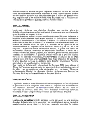 aparatos utilizados en esta disciplina según las diferencias de sexo así también
como las modalidades competitivas existentes. Y como segundo objetivo es el de
describir algunos ejercicios que son practicados por el público en general desde
muy pequeños con el fin de servir como punto de partida para la realización de
otros ejercicios gimnásticos que requieren una mayor dificultad.
GIMNASIA RÍTMICA
La gimnasia rítmica es una disciplina deportiva que combina elementos
de ballet, gimnasia y danza, así como el uso de diversos aparatos como la cuerda,
el aro, la pelota, las mazas y la cinta.
En este deporte se realizan tanto competiciones como exhibiciones en las que la
gimnasta se acompaña de música para mantener un ritmo en sus movimientos,
realizando un montaje con o sin aparato. Practicada principalmente por mujeres,
en los últimos años está aumentando el número de practicantes masculinos. Las
pruebas se realizan sobre un tapiz y la duración de los ejercicios es de
aproximadamente 90 segundos en la modalidad individual y de 150 en la de
conjuntos. La gimnasia rítmica desarrolla la armonía, la gracia y la belleza en
movimientos creativos, traducidos en expresiones personales a través de la
combinación musical, teatral y técnica, que transmite, principalmente, satisfacción
estética a los espectadores. Al igual que otras disciplinas de la gimnasia, surgió a
través de los estudios de Rousseau, transformándose con el paso de los años,
siempre ligada a la danza y la musicalidad, hasta llegar a los años 30, cuando en
la Unión Soviética comienza a practicarse como deporte y empiezan en Alemania
a introducirse los aparatos que hoy conocemos.
Está regida por la Federación Internacional de Gimnasia (FIG), quien elabora el
Código de Puntuación y regula todos los aspectos de la competición internacional
de élite. Las competiciones más destacadas son los Juegos Olímpicos,
el Campeonato Mundial de Gimnasia Rítmica, el Campeonato Europeo de
Gimnasia Rítmica y la Copa del Mundo de Gimnasia Rítmica.
GIMNASIA AERÓBICA
La gimnasia aeróbica, antes conocida como aeróbic deportivo, es una disciplina de
la gimnasia en la que se ejecuta una rutina de 90 segundos con movimientos de
alta intensidad derivados del aeróbic tradicional además de una serie de
elementos de dificultad. Esta rutina debe demostrar movimientos continuos,
flexibilidad, fuerza y una perfecta ejecución en los elementos de dificultad.
GIMNASIA ACROBÁTICA
La gimnasia acrobática también conocida como acrosport es una disciplina
deportiva de la gimnasia en la que existen las modalidades de pareja masculina,
pareja femenina, pareja mixta, trío femenino, y cuarteto masculino. Se realizan
 