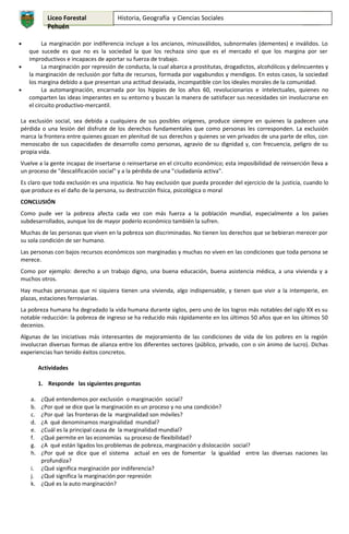 Liceo Forestal
Pehuén
•

•

•

Historia, Geografía y Ciencias Sociales

4°

La marginación por indiferencia incluye a los ancianos, minusválidos, subnormales (dementes) e inválidos. Lo
que sucede es que no es la sociedad la que los rechaza sino que es el mercado el que los margina por ser
improductivos e incapaces de aportar su fuerza de trabajo.
La marginación por represión de conducta, la cual abarca a prostitutas, drogadictos, alcohólicos y delincuentes y
la marginación de reclusión por falta de recursos, formada por vagabundos y mendigos. En estos casos, la sociedad
los margina debido a que presentan una actitud desviada, incompatible con los ideales morales de la comunidad.
La automarginación, encarnada por los hippies de los años 60, revolucionarios e intelectuales, quienes no
comparten las ideas imperantes en su entorno y buscan la manera de satisfacer sus necesidades sin involucrarse en
el circuito productivo-mercantil.

La exclusión social, sea debida a cualquiera de sus posibles orígenes, produce siempre en quienes la padecen una
pérdida o una lesión del disfrute de los derechos fundamentales que como personas les corresponden. La exclusión
marca la frontera entre quienes gozan en plenitud de sus derechos y quienes se ven privados de una parte de ellos, con
menoscabo de sus capacidades de desarrollo como personas, agravio de su dignidad y, con frecuencia, peligro de su
propia vida.
Vuelve a la gente incapaz de insertarse o reinsertarse en el circuito económico; esta imposibilidad de reinserción lleva a
un proceso de "descalificación social" y a la pérdida de una "ciudadanía activa".
Es claro que toda exclusión es una injusticia. No hay exclusión que pueda proceder del ejercicio de la justicia, cuando lo
que produce es el daño de la persona, su destrucción física, psicológica o moral
CONCLUSIÓN
Como pude ver la pobreza afecta cada vez con más fuerza a la población mundial, especialmente a los países
subdesarrollados, aunque los de mayor poderío económico también la sufren.
Muchas de las personas que viven en la pobreza son discriminadas. No tienen los derechos que se bebieran merecer por
su sola condición de ser humano.
Las personas con bajos recursos económicos son marginadas y muchas no viven en las condiciones que toda persona se
merece.
Como por ejemplo: derecho a un trabajo digno, una buena educación, buena asistencia médica, a una vivienda y a
muchos otros.
Hay muchas personas que ni siquiera tienen una vivienda, algo indispensable, y tienen que vivir a la intemperie, en
plazas, estaciones ferroviarias.
La pobreza humana ha degradado la vida humana durante siglos, pero uno de los logros más notables del siglo XX es su
notable reducción: la pobreza de ingreso se ha reducido más rápidamente en los últimos 50 años que en los últimos 50
decenios.
Algunas de las iniciativas más interesantes de mejoramiento de las condiciones de vida de los pobres en la región
involucran diversas formas de alianza entre los diferentes sectores (público, privado, con o sin ánimo de lucro). Dichas
experiencias han tenido éxitos concretos.
Actividades
1. Responde las siguientes preguntas
a.
b.
c.
d.
e.
f.
g.
h.

¿Qué entendemos por exclusión o marginación social?
¿Por qué se dice que la marginación es un proceso y no una condición?
¿Por qué las fronteras de la marginalidad son móviles?
¿A qué denominamos marginalidad mundial?
¿Cuál es la principal causa de la marginalidad mundial?
¿Qué permite en las economías su proceso de flexibilidad?
¿A qué están ligados los problemas de pobreza, marginación y dislocación social?
¿Por qué se dice que el sistema actual en ves de fomentar la igualdad entre las diversas naciones las
profundiza?
i. ¿Qué significa marginación por indiferencia?
j. ¿Qué significa la marginación por represión
k. ¿Qué es la auto marginación?

 