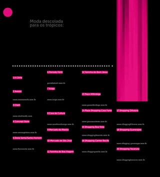 Moda descolada
COMPRAs


                             para os trópicos:
                             Quem já foi a Olinda sabe que a cidade é cheia
                             de cores e ritmos, que a dupla Márcia Lima
                             e Clezinho Santos, da marca Período Fértil,
                             interpreta muito bem em suas criações. Com
                             uma linha de produção artesanal anexa ao
                             ateliê, situado na Cidade Alta, a loja mantém
                             uma cartela de clientes fiéis por toda a Região
                             Metropolitana do Recife, admiradores do estilo
                             singular das roupas com “a cara de Olinda”.
                             O preço é justo e a qualidade das peças é de
                             primeira, oportunidade perfeita para levar um
                             pouquinho de Pernambuco na mala.




          LOJA DE ROUPAS                      6 Período Fértil                    12 Feirinha do Bom Jesus
                                              Rua 15 de Novembro, 164 -           Aos domingos
          1 A Côrte                           Varadouro. Olinda                   Rua do Bom Jesus, s/n - Bairro
          Av. Conselheiro Aguiar, 3572 –      (81) 3439-8926                      do Recife
          Galeria Corta Jaca, Boa Viagem      periodofertil.com.br
          (81) 3465-0631
                                              7 Vulgo                             SHOPPINGS
          2 Avesso                            Av. Conselheiro Aguiar, 723 - Boa
          Avenida Rui Barbosa, 806 - Graças   Viagem                              13 Paço Alfândega
          (81) 3301-7692                      (81) 3031-5089                      Rua da Alfândega, 35
          www.avessorecife.com.br             www.vulgo.com.br                    Bairro do Recife
                                                                                  (81) 3194-2100
          3 Clash                                                                 www.pacoalfandega.com.br
          Av. Suassuna, 874/1003 - Santo      ARTESANATO
          Amaro                                                                   14 Plaza Shopping Casa Forte       17 Shopping Difusora
          (81) 3031-1844 / 9670-1477          8 Casa da Cultura                   Rua Dr. João Santos Filho, 255 -   Av. Agamenon Magalhães, 444 -
          www.clashmoda.com                   Rua Floriano Peixoto, s/n - Santo   Casa Forte                         Maurício de Nassau.
                                              Antônio                             (81) 3265-8100                     Caruaru
          4 Concept Store                     (81) 3224-0557                      www.plazacasaforte.com.br          (81) 2103-9777
          Av. 17 de Agosto, 755 A - Casa      www.casadaculturape.com.br                                             www.shoppingdifusora.com.br
          Forte                                                                   15 Shopping Boa Vista
          (81) 3268-3789                      9 Mercado da Ribeira                Rua do Giriquiti, 48 - Boa Vista   18 Shopping Guararapes
          www.conceptstore.com.br             Rua Bernardo Vieira de Melo, s/n    (81) 3423-5666                     Av. Barreto de Menezes, 800 -
                                              Cidade Alta de Olinda               www.shoppingboavista.com.br        Piedade.
          5 Dona Santa/Santo Homem                                                                                   Jaboatão dos Guararapes
          Rua Professor Eduardo Wanderley     10 Mercado de São José              16 Shopping Center Recife          (81) 2122-2211
          Filho, 187 - Boa Viagem             Praça Don Vital, s/nº - São José    R. Pe. Carapuceiro, 777 - Boa      www.shopping-guararapes.com.br
          (81) 3465-3630                      (81) 2424-2322                      Viagem
          www.donasanta.com.br                                                    (81) 3464-6000                     20 Shopping Tacaruna
                                              11 Feirinha de Boa Viagem           www.shoppingrecife.com.br          Av. Gov. Agamenon Magalhães,
                                              Feira de rua                                                           153 - Santo Amaro
                                              Av. Boa Viagem, s/n - Boa Viagem                                       (81) 3412.6000
                                                                                                                     www.shoppingtacaruna.com.br




                       10
 