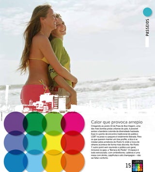 PAssEIOs
FOTO BANCO




             Calor que provoca arrepio
             Chegando ao posto 10 da Praia de Boa Viagem, uma
             das mais bonitas praias urbanas do país, é possível
             avistar a bandeira colorida da diversidade hasteada.
             Esse é o ponto de encontro tradicional do público
             LGBT na praia e a paquera é totalmente liberada. Para
             os que querem manter um low profile, a dica é se
             instalar pelos arredores do Posto 9, onde a troca de
             olhares acontece de forma mais discreta. No Posto
             7, outro point vem reunindo o público em geral,
             inclusive os gays, a “Barraca do Pezão”. O espaço é
             todo estruturado, com ombrellones, cadeiras e uma
             mesa com drinks, caipifrutas e até champagne – não
             vai faltar conforto.



                                                 15
 