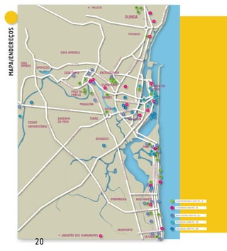 PAULISTA                                                                    24            23

                                                                                                                                                                  16
                                                                                                                                                                                           9

                                                                                                                                             OLINDA
                                                                                                                                                                                                         6
MAPA/ENDEREÇOs


                                                                                                                                                      PEIXINHOS
                                                                                                                                                                                     11 19




                                               CASA AMARELA


                      DOIS
                      IRMÃOS
                                   APIPUCOS
                                                                                 6
                                                 CASA FORTE             22                    ENCRUZILHADA
                                                        16
                                                                                                                     4
                                                                   12             14                             4           5
                                                                             4                                           7
                                                             20                      3                                           29                                                          12
                                                                                                   ESPINHEIRO                                3                         7                        BAIRRO DO
                                                                                                        2                                                                                  5
                                                                  3                                                                                                    1                        RECIFE
                                                        POÇO DA   27
                                                                             14
                                                                                                                                                                                                2
                                                                                                                                                                                                         9
                                                        PANELA                                              22                                                                               9

                                                                                                   GRAÇAS                                    7                                                           3 13
                                                                                         18                                                                                     14                        11
                                                                                                                                                                                                        13
                               3                                                                                                                                                                          11
                                                              MADALENA                                                                   6       15
                                                                                                                                                                                      6
                 15
                                                                                                                                             9
                                                                                                        DERBY                    4
                                                                                                                                                                                     10
                                                                                                            15                                          12
                                                                                                                                         8                                                               4
                 10                                                                                                                                                    8                            1
                                                                                                                                                                                            1            8
                                              ENGENHO                        TORRE                                                                    BOA VISTA
                          CIDADE              DO MEIO
                          UNIVERSITÁRIA


                                                                                          AFOGADOS
                                                                                                                                                                                     19 30
                                                                                                   10                                                                                                         2
                                                                                                                                                                                PINA                14
                                                                                                                                                                                                             7 25
                                                                                                                                                                                                8                20
                                                                                                                                                                                                              19
                                                                                                                                                                                           12            2
                                                                                                                                                                                                             21

                                                                                                                                                                                                               6




                                                                                                                                                                                                                        2


                                                                                                                                                                                                                        26


                                                                                                                                                                                            17                          1
                                                                                                                                                                                      11    5
                                                                                                                                                                                             5
                                                                                                                                                                                           12




                                                                                                                 IMBIRIBEIRA                                 BOA VIAGEM                                                          GASTRONOMIA (VER PG. 6)
                                                                                                                                                                                                7                  13
                                                                                                                                                                                10    10
                                                                                                                                                                                           16
                                                                                                                                                                                                                                 COMPRAS (VER PG. 9)

                                                                                                                                                                                      1     8
                                                                                                                                                                                                                  18
                                                                                                                                                                                                                                 BEM-ESTAR (VER PG. 11)

                                                                                                                                                                                                9
                                                                                                                                                                                                                                 PASSEIOS (VER PG. 13)

                                                                                                                                                                                                                            11   BALADAS (VER PG. 18)
                                                                                                                                      AEROPORTO
                                                                                                                                                                                                    21             17
                                                JABOATÃO DOS GUARARAPES                       18
                                                                                                                                                                                 SETÚBAL 28
                                   20
                                                                                                                                                                                                                        5
 
