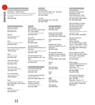 AEROPORTO INTERNACIONAL                           CINEMAS                                        TURISMO RECEPTIVO
           Aeroporto Internacional do Recife/                Cine Boa Vista                                 Luck Receptivo
           Guararapes - Gilberto Freyre                      Rua Corredor do Bispo, 131 - Boa Vista         Aeroporto Internacional
sERVIÇOs


           www.infraero.gov.br/index.php/br/aeroportos/      www.cineboavista.com                           Guararapes, Setor
           pernambuco/aeroporto-internacional-do-            (81) 3222-9008                                 Desembarque Sul, Térreo.
           recife.html                                                                                      www.luckreceptivo.com.br
           (81) 3322 4180                                    Cinemix                                        (81) 3301-3657 / 3366-6262 /
                                                             Rua da Soledade, 325 - Boa Vista               Cel: (81) 9945-4393
                                                             (81) 3223-7050
                                                                                                            Pontual Viagens e Turismo
                                                                                                            Aeroporto Internacional
           COMPANHIAS AÉREAS                SAUNAS                           TELEFONES ÚTEIS                dos Guararapes, Setor
           American Airlines                Blue Thermas                     Achados e Perdidos             Desembarque Norte,
           www.aa.com.br                    Rua José Domingos da Silva       (81) 3322-4193                 Pavimento térreo
           0300 7897 778                    147 - Boa Viagem                                                www.pontualturismo.com.br/
                                            www.bluethermas.com.br           Balcão de Informações          receptivo/recife
           Avianca                          (81) 3462-3707                   e Ouvidoria da Infraero        (81) 3341-4298 / 2125.4000
           www.avianca.com.br                                                (81) 3322-4353 / 3322-4685
           (81) 3322-4647                   Sauna 111                                                       Asa Branca Turismo
                                            Rua Corredor do Bispo, 111 -     Corpo de Bombeiros             & Receptivo
           Azul                             Boa Vista                        193                            Galeria Cezanne
           viajemais.voeazul.com.br         (81) 3223-5883                                                  Av. Conselheiro Aguiar, 3150
           (81) 3003-2958                                                    Delegacia do Turista           Loja 11 – Boa Viagem / Recife
                                            Termas Boa Vista                 Praça Min Salgado Filho, s/n   www.asabrancaturismo.com.br
           Gol Linhas Aéreas Inteligentes   Rua Dom Manoel Pereira, 63 -     Aeroporto                      (81) 3466.2244 / 9945.2952 /
           www.voegol.com.br                Boa Vista                        (81) 3322-4867                 8784.5317
           0300 115 2121                     www.termasboavista.com.br
                                            (81) 3423-3404                   Informações Turísticas         Martur Viagens e Turismo
           Iberia                                                            Aeroporto Internacional do     Rua Dr. Nilo Dornelas Câmara,
           iberia.com.br/br                 Termas Progresso Club            Recife/Guararapes - Gilberto   90 / Loja 02 - Boa Viagem
           (81) 3322-4180                   Rua do Progresso, 191 - Boa      Freyre                         www.martur.com.br
                                            Vista                            (81) 3182-8299 / 3355-0128     (81) 3312.3666
           TAM Linhas Aéreas                www.progressoclub.com.br
           www.tam.com.br                   (81) 3221-1019                   Polícia                        RCR Locação
           (81) 4002-5700                                                    190                            Rodovia BR 101 Sul Km 16 s/n
                                                                                                            Prazeres - Jaboatão dos
           Tap Air Portugal                 ALUGUEL DE VEÍCULOS              Polícia Federal                Guararapes - PE
           www.flytap.com/Brasil            Avis (Aeroporto Recife)          (81) 2137-4000                 www.rcrlocacao.com.br
            (81) 3322-4175                  www.avis.com.br                                                 (81) 2128.9888
                                            (81) 3322-4016                   Samu                           (81) 3463-9000
           Trip Linhas Aéreas                                                192
           www.voetrip.com.br               Localiza (Aeroporto Recife)                                     Top Turismo & Receptivo
            0300 78 88747                   www.localiza.com                                                Av. Conselheiro Portela,
                                            (81) 3341-2082 | 3081-1777       TÁXI                           665 - Sala 206
           Varig                                                             Táxi Comum                     Espinheiro - Recife - PE
           www.varig.com.br/portal          Movida Rent a Car                (81) 3322-5050                 topturismoereceptivo.com.br
           (81) 3322-4809 / 3322-4845 /     (Aeroporto Recife)                                              (81) 3427.0997 / 4141.3300
           3322-4846                        www.movida.com.br                Táxi Especial                  9978.2766
                                            (81) 3322-4895                   (81) 3322-4153
           WebJet
           www.webjet.com.br
           (81) 3322-5013




                       22
 