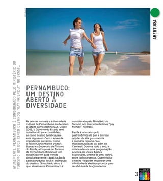 FOTO BANCO




                                                                                                                                                    ABERTURA
ATUAlMENTE, PERNAMBUCO é CONsIDERADO PElO MINIsTéRIO DO
TURIsMO UM DOs CINCO DEsTINOs “gAy fRIENDly” NO BRAsIl.




                                                                   PERNAMBUCO:
                                                                   UM DEsTINO
                                                                   ABERTO à
                                                                   DIVERsIDADE
                                                                   As belezas naturais e a diversidade   considerado pelo Ministério do
                                                                   cultural de Pernambuco credenciam     Turismo um dos cinco destinos “gay
                                                                   o Estado como destino GLS. Desde      friendly” no Brasil.
                                                                   2008, o Governo do Estado vem
                                                                   trabalhando para consolidar-          Recife é o terceiro polo
                                                                   se como destino turístico para        gastronômico do país e oferece
                                                                   este segmento. Com o apoio de         opções da alta gastronomia
                                                                   importantes parceiros, como           à culinária regional. Sua
                                                                   o Recife Convention & Visitors        multiculturalidade vai além do
                                                                   Bureau e a Secretaria de Turismo      Carnaval. Durante todo o ano, a
                                                                   do Recife, a Empresa de Turismo       cidade oferece uma programação
                                                                   de Pernambuco (Empetur) tem           eclética de shows, boates,
                                                                   trabalhado em duas frentes            exposições, cinema de arte, teatro,
                                                                   simultaneamente: capacitação da       entre outros eventos. Quem visitar
                                                                   cadeia produtiva local e promoção     o Recife vai poder encontrar uma
                                                                   do destino. O resultado disso é       infinidade de atrativos prontos para
                                                                   que, atualmente, Pernambuco é         recebê-los de braços abertos.


                                                                                                                                                3
 
