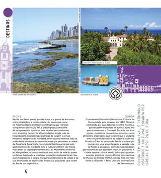 FOTO MIGUEL IGREJA
DEsTINOs




                                                                                                                          CONJUNTO FRANCISCANO DE OLINDA




                                                                                                    FOTO FELIPE SCROSKI
           FOTO GUILHERME JÓFILI




                              PRAIA URBANA DE BOA VIAGEM                                                               ARTESANATO DE OLINDA




                                                                                                                                                                                  OlINDA TEM CARNAVAl, é PATRIMÔNIO
                                                                                                                                                                                  HIsTÓRICO E CUlTURAl, ENCANTA POR
                              RECIFE                                                                                                                                 OLINDA
                              Recife, das belas praias, pontes e rios, é o ponto de encontro                                 Considerada Patrimônio Histórico e Cultural da




                                                                                                                                                                                  IgREJAs E REsPIRA CUlTURA
                              entre a tradição e a modernidade. Ao passo que reúne                                              Humanidade pela Unesco, em 1982, Olinda é
                              no histórico Bairro do Recife construções que retratam                                          conhecida por suas ladeiras e centro histórico,
                              a arquitetura do século XVI, a cidade possui uma série                                             que recebem multidões de turistas todo ano
                              de equipamentos turísticos para receber seus visitantes,                                         para comemorar o Carnaval. Encanta por suas
                              com shopping centers de alta circulação, ampla rede de                                          igrejas, mosteiros, conventos e casarios, numa
                              hospedagens, operadoras e agências de viagem e o mais                                       atmosfera inspiradora que faz com que o visitante
                              moderno aeroporto do Nordeste, entre outros atrativos. Não se                                   sinta-se parte da história da cidade e do Brasil.
                              pode deixar de destacar os restaurantes que permeiam a cidade                                 Situado a 7 km do centro do Recife, o município
                              da Zona Sul à Zona Norte, fazendo de Recife o principal polo                                      conta com uma aconchegante e variada rede
                              gastronômico do Nordeste. Arte e cultura também são traços                                        de hotéis e pousadas, além de especialidades
                              marcantes da capital pernambucana, do Movimento Armorial                                    gastronômicas que agradam todos os paladares. A
                              ao Manguebeat, ecoando no visual e no estilo de vida do jovem                                cidade respira cultura, sendo palco para grandes
                              recifense, habituado a prestigiar produções culturais locais. Seu                              eventos artísticos como a Mostra Internacional
                              povo hospitaleiro e alegre é orgulhoso da história da cidade e da                           de Música de Olinda (MIMO), Olinda Arte em Toda
                              sua diversidade de expressões artísticas e populares, que fazem                                Parte e a Fliporto – Festa Literária Internacional
                              do Recife um lugar único.                                                                                                       de Pernambuco.



                                           4
 