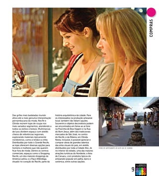 COMPRAs
FOTO BANCO




                                                                                             FOTO HUGO ACIOLy




         Das grifes mais badaladas mundo          história arquitetônica da cidade. Para
         afora até a mais genuína interpretação   os interessados na produção artesanal
         pernambucana da moda, Recife e           local, também não faltam opções.
         Olinda reúnem lojas de roupa nos         Souvenirs e objetos decorativos podem
         mais variados segmentos, atendendo a     ser encontrados em feiras ao ar livre
         todos os estilos e bolsos. Multimarcas   na Pracinha de Boa Viagem e na Rua
         de luxo dividem espaço com ateliês       do Bom Jesus, além dos tradicionais
         cheios de referências regionais,         mercados de São José, no centro
         explorando materiais tipicamente         do Recife, e da Ribeira, em Olinda.
         nordestinos, como a renda e a chita.     Nesta, inclusive, é possível apreciar e
         Distribuídas por todo o Grande Recife,   comprar obras de grandes talentos
         as lojas oferecem diversas opções para   das artes visuais do país, em ateliês
         homens e mulheres que não querem         distribuídos por toda a Cidade Alta. Já                   FEIRA DE ARTESANATO DO ALTO DA SÉ, OLINDA
         ficar fora de moda. Dentre os centros    no interior do estado, uma das maiores
         comerciais, espaços como o Shopping      atrações turísticas do Nordeste, a feira
         Recife, um dos maiores shoppings da      de Caruaru, com produtos típicos do
         América Latina, e o Paço Alfândega,      artesanato popular em palha, barro e
         situado no coração do Recife, parte da   cerâmica, entre outras opções.



                                                                                                                                                    9
 