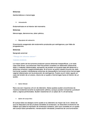 Síntomas

Asintomáticos o menorragia




   •   Adenomiositis


Endometriosis en el interior del miometrio

Síntomas

Menorragia, dismenorrea, dolor pélvico.




   •   Hiperplasia del endometrio


Crecimiento exagerado del endometrio producido por estrógenos y por falta de
progesterona

Síntomas

Sangrado anormal

**Riesgo de volverse cáncer**

TUMORES OVÁRICOS

La mayor parte de los tumores producen pocos síntomas inespecíficos, y en todo
caso solo leves. Los síntomas más frecuentes consisten en distensión abdominal,
dolor o malestar abdominales, sensación de presión en la parte baja del abdomen y
síntomas urinarios o gastrointestinales. Si el tumor es activo desde el punto de vista
hormonal, pueden manifestarse síntomas de desequilibrio hormonal como hemorragia
vaginal relacionada con la producción de estrógenos. Puede ocurrir dolor agudo en
caso de torsión de un anexo, rotura de un quiste o hemorragia hacia el interior de un
quiste.




   •   Quiste folicular


Rara vez son mayores a 8 cm de diámetro. Estos quistes suelen encontrarse de
manera incidental durante la exploración pélvica, aunque pueden romperse y producir
dolor y signos peritoneales. Suelen resolverse en un plazo de 4 a 8 semanas.




   •   Quiste del cuerpo lúteo


El cuerpo lúteo se designa como quiste si su diámetro es mayor de 3 cm. Antes de
que se dispusiera de las pruebas sensibles al embarazo, se describió el síndrome de
Halban que daba la impresión de embarazo ectópico, pero que consistía en un quiste
del cuerpo lúteo persistente, menstruación retrasada, presencia de una tumoración
 