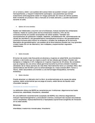 en un anexo y dolor. Los quistes del cuerpo lúteo se pueden romper y producir
hemoperitoneo, y requerir tratamiento quirúrgico. Las pacientes que toman
tratamiento anticoagulante están en riesgo particular de rotura de dichos quistes.
Este incidente se produce más a menudo en el lado derecho, y puede sobrevenir
durante el coito.




   •   Quistes de la teca luteinica


Suelen ser bilaterales y ocurren con el embarazo, incluso durante los embarazos
molares. Hasta la cuarta parte de los embarazos molares y 10% de los
coriocarcinomas se pueden acompañar de estos quistes. También son
acompañantes de gestación múltiple, diabetes, sensibilización Rh, administración de
citrato de clomifeno y de gonadotropina menopáusica humana o de gonadotropina
corionica humana para inducir la ovulación y empleo de análogos de la hormona
liberadora de gonadotropina. Los quistes de la teca luteinica pueden ser muy grandes
(miden hasta 30 cm de diámetro), son múltiples y experimentan regresión
espontanea.




   •   Quiste dermoide


El tumor de ovario más frecuente en jóvenes y mujeres en edad fértil, es el teratoma
quístico o dermoide que se origina a partir de las células germinales. Pueden ser
benignos o malignos (1-2% malignos en mujeres mayores de 40 años). Se considera
que se originan de una única célula germinal durante la primera división meiotica
alrededor de la 13ava semana de vida fetal. Normalmente tiene un cariotipo 46xx. Son
asintomáticos del 50-60% pero la sintomatología es: masa anexial (80% menor a
10cm), dolor secundario a la torsión o a la hemorragia intraquistica, tormenta
tirotóxica.

   •   Quiste chocolate


Puede alcanzar un diámetro de 6 a 8cm, la endometriosis es la causa de estos
quistes, tejido endometrial que se pega al ovario, están llenos de líquido color
chocolate (sangre)

SÍNDROME DE OVARIO POLIQUÍSTICO

La definición clínica de SOPQ se caracteriza por 4 síntomas: oligomenorrea hasta
amenorrea, esterilidad, hirsutismo, obesidad.

En una definición recientemente aceptada del SOPQ, los criterios diagnósticos
incluyen hiperandrogenismo y anovulación crónica y excluyen las causas secundaras
como neoplasias, hiperprolactinemia e hiperplasia suprarrenal congénita de iniciación
en la edad adulta.

Síntomas

Infertilidad, trastornos menstruales, hirsutismo
 