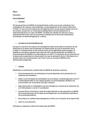 Signo

Obesidad

Anormalidades

   •    OVARIO

En las pacientes con SOPQ el compartimiento ovárico es el que contribuye con
andrógenos de manera más sostenida. La desregulación de la enzima citocromo
P-450c 17, que es la formadora de andrógenos tanto es las suprarrenales como en
los ovarios, puede ser un mecanismo patogenético central subyacente al
hiperandrogenismo en caso de SOPQ. También las células de estroma, teca y
granulosas del ovario que se encuentran influidas por la hormona luteotropica
contribuyen al hiperandrogenismo ovárico.




   •    GLÁNDULAS SUPRARRENALES

Aunque la coenzima formadora de andrógenos hiperfuncionales la iniciación de los
síntomas en la época de la pubertad y la observación de que la activación de la
P-450c 17 coexiste tanto en los ovarios como en las glándulas suprarrenales, el
DHEAS se encuentra elevado solo cerca de 50% de las pacientes con SOPQ. La
hiperactividad del DHEAS a la estimulación con ACTH la iniciación de los síntomas en
la época de la pubertad y la observación de que la activación de la 17,20-liasa es un
seceso clave en la adrenarquia, han hecho que se conciba al SOPQ como
adrenarquia exagerada-




   •    GRASA

Manifiesta s contribución al desarrollo de SOPQ de diversas maneras:

   •    De la presencia de 5-a-reductasa en la piel dependen de la presencia o la
        ausencia de hirsutismo

   •    Están incrementadas las actividades de aromatasa y deshidrogenasa d los 17-
        b-hidroxiesteroides en las células grasas y la aromatización periférica se
        incrementan con el aumento de peso corporal

   •    Esta disminuido el metabolismo de los estrógenos a causa de la reducción de
        la 2-hidroxilacion y de la 17-a-axidacion

   •    Aunque E2 se encuentra a nivel de la fase folicular en las pacientes de SOPQ,
        las concentraciones de E1 están aumentadas por la aromatización periférica
        de la androstenediona.

   •    Se produce un estado hiperestrogenico crónico con inversión de la tasa E1:E2

   •    HIPOTÁLAMO-HIPÓFISIS


Participa en aspectos críticos del desarrollo del SOPQ
 