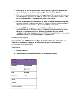     El aumento de la frecuencia de las descargas de LH en pulsos se debe a
          aumento de la frecuencia y las descargas de la GnRH en pulsos

         Este incremento de la frecuencia de los pulsos de LH ocasiona, de maneras
          características, elevación de la LH, lo mismo que aumento de la tasa entre
          hormona luteotropica y hormona estimulante del folículo

         La FSH no aumenta con el aumento de la LH, probablemente a causa de la
          retroalimentación negativa sinergista de las concentraciones de estrógeno
          elevadas de manera crónica y de la inhibina folicular normal.

      Cerca de 25% de las pacientes con SOPQ manifiesta elevación de las
          concentraciones de prolactina. Se ha postulado hiperprolactinemia, puede
          deberse a retroalimentación de la glándula hipófisis anormal por los
          estrógenos. En algunas pacientes con SOPQ la bromocriptina ha elevado las
          concentraciones de LH y restaurado la función ovárica.

Resistencia a la insulina

Las pacientes con SOPQ están en peligro de hiperinsulinemia y resistencia a la
insulina. La causa mas frecuente de esta ultima y de la hiperinsulinemia
compensatoria es la obesidad.

Tratamiento

     •    Anticonceptivos

     •    Tratamiento hormonal especial para el hiperandrogenismo




TUMOR                TUMOR BENIGNO
MALIGNO

Bilaterales          Unilaterales

Solidas              Quísticas

Fijas                Móviles

Irregulares          Lisas

Ascitis

Nódulos

Crecimiento rápido
 