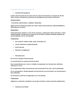 TRASTORNOS BENIGNOS DE LAS MAMAS


   •   Cambios fibroquisticos

Lesión más frecuente de la mama. Se ven más comúnmente en mujeres de 30-50
años. Parece necesaria la presencia de estrógenos para producir síntomas.

Cuando clínico

Tumoración asintomática, múltiples bilaterales

Algunos de los síntomas pueden ser dolor cíclico (premenstrual), hipersensibilidad y
descarga por el pezón.

Diagnostico

Autoexploración (desde el inicio de la menarca), exploración clínica (25 años o más),
ultrasonografia (anualmente a mayores de 40 años) y biopsia (indicada después de
ultrasonografia y de la mamografía).

Tratamiento

   •   No consumir cafeína (café, soda, chocolate, te)

   •   Tomar vitaminas complementarias

   •   Evita traumas

   •   Danazol y analgésicos




   •   Fibroadenoma

Es el tumor benigno más frecuente

Lo encontramos en mujeres de 20-35 años

Sus características son: único o múltiple, encapsulado con bordes bien definidos,
mide de 2 a 3 cm.

En la exploración física encontramos una tumoración firme, lisa, móvil y bilobulada

En la mamografía o ultrasonografia encontraremos una tumoración con bordes lisos y
bien definidos.

Es necesario confirmar el diagnostico con una biopsia

Tratamiento

Vigilancia y resección completa si es de gran tamaño o está creciendo rápidamente




   •   Cistosarcoma filoide
 