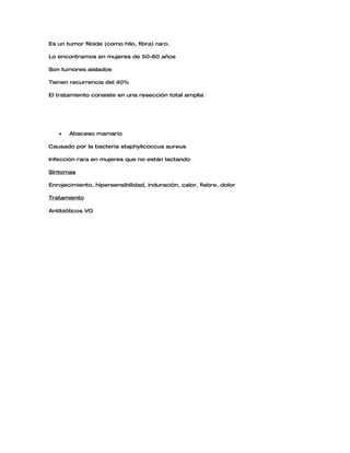 Es un tumor filoide (como hilo, fibra) raro.

Lo encontramos en mujeres de 50-60 años

Son tumores aislados

Tienen recurrencia del 40%

El tratamiento consiste en una resección total amplia




   •   Absceso mamario

Causado por la bacteria staphylicoccus aureus

Infección rara en mujeres que no están lactando

Síntomas

Enrojecimiento, hipersensibilidad, induración, calor, fiebre, dolor

Tratamiento

Antibióticos VO
 