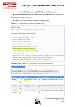 GUIA PRACTICA PARA SUBIR UNA APLICACIÓN A GOOGLE APP ENGINE. 
Por: Gerald Neftali De paz Romero. 
Sistemas 23-B 
Diago 
PREPARACION, LO NECESARIO PARA TRABAJAR 
1. Principalmente necesitamos una cuenta Google, se puede conseguir en esta dirección: 
https://accounts.google.com/SignUp 
2. además es necesario contar con las herramientas siguientes: 
Phyton. https://www.python.org/download/releases/2.7.4 
Google App Engine Setup. https://cloud.google.com/appengine/downloads 
 